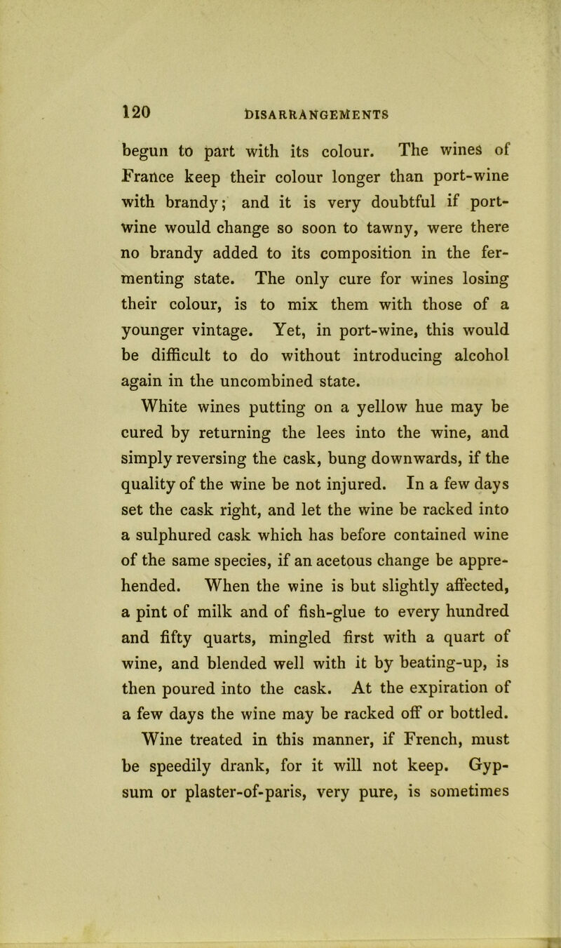 begun to part with its colour. The wines of France keep their colour longer than port-wine with brandy; and it is very doubtful if port- wine would change so soon to tawny, were there no brandy added to its composition in the fer- menting state. The only cure for wines losing their colour, is to mix them with those of a younger vintage. Yet, in port-wine, this would be difficult to do without introducing alcohol again in the uncombined state. White wines putting on a yellow hue may be cured by returning the lees into the wine, and simply reversing the cask, bung downwards, if the quality of the wine be not injured. In a few days set the cask right, and let the wine be racked into a sulphured cask which has before contained wine of the same species, if an acetous change be appre- hended. When the wine is but slightly aftected, a pint of milk and of fish-glue to every hundred and fifty quarts, mingled first with a quart of wine, and blended well with it by beating-up, is then poured into the cask. At the expiration of a few days the wine may be racked off or bottled. Wine treated in this manner, if French, must be speedily drank, for it will not keep. Gyp- sum or plaster-of-paris, very pure, is sometimes
