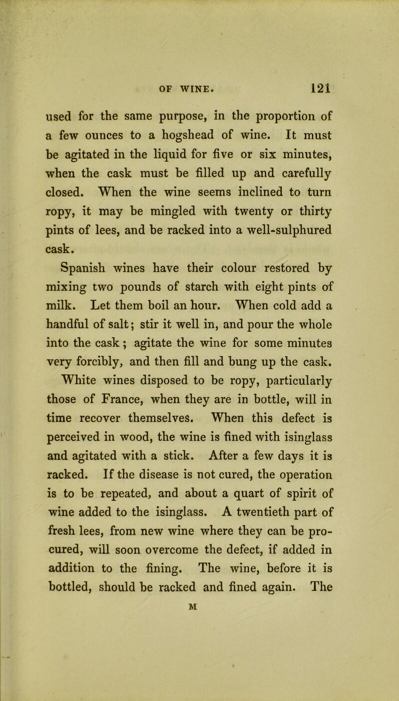 used for the same purpose, in the proportion of a few ounces to a hogshead of wine. It must be agitated in the liquid for five or six minutes, when the cask must be filled up and carefully closed. When the wine seems inclined to turn ropy, it may be mingled with twenty or thirty pints of lees, and be racked into a well-sulphured cask. Spanish wines have their colour restored by mixing two pounds of starch with eight pints of milk. Let them boil an hour. When cold add a handful of salt; stir it well in, and pour the whole into the cask; agitate the wine for some minutes very forcibly, and then fill and bung up the cask. White wines disposed to be ropy, particularly those of France, when they are in bottle, will in time recover themselves. When this defect is perceived in wood, the wine is fined with isinglass and agitated with a stick. After a few days it is racked. If the disease is not cured, the operation is to be repeated, and about a quart of spirit of wine added to the isinglass. A twentieth part of fresh lees, from new wine where they can be pro- cured, will soon overcome the defect, if added in addition to the fining. The wine, before it is bottled, should be racked and fined again. The M