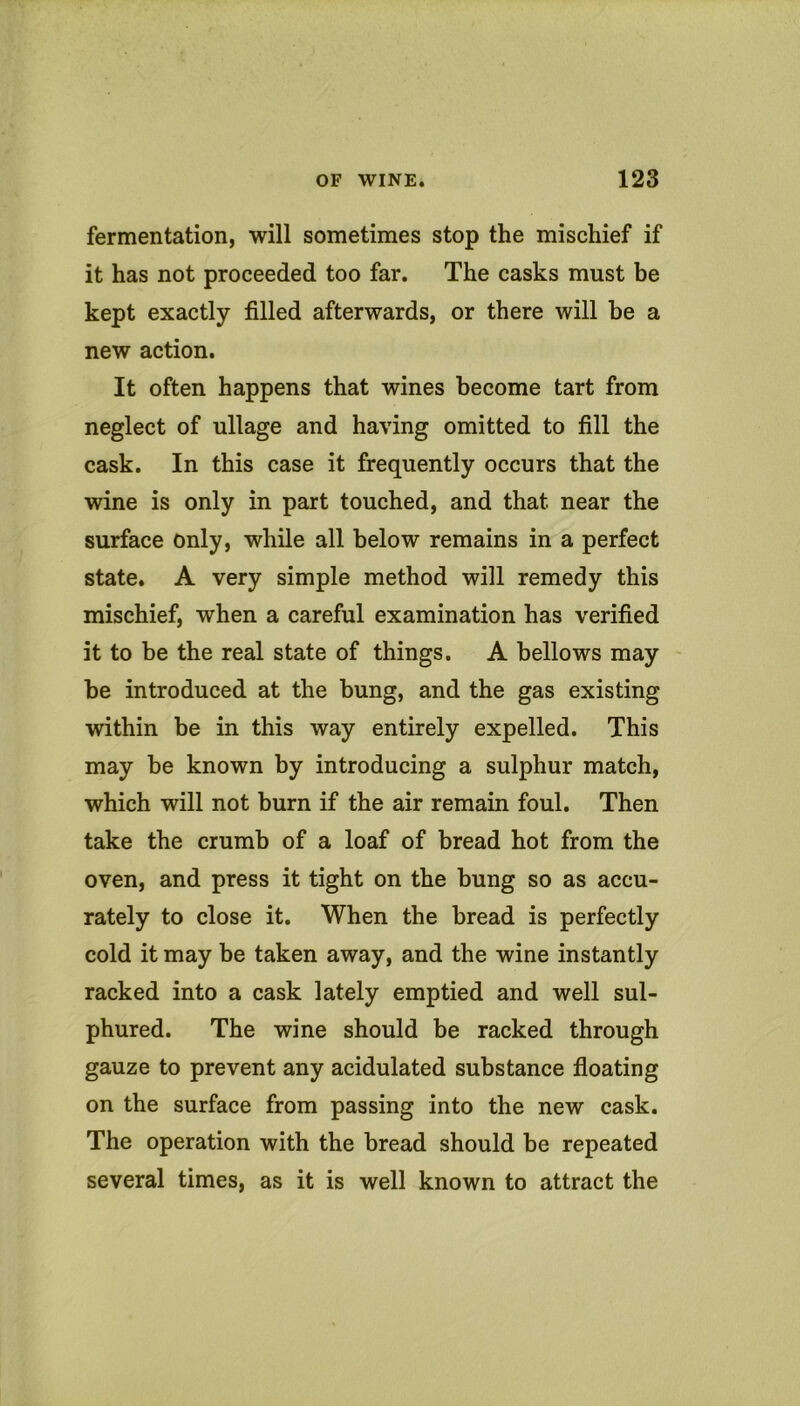 fermentation, will sometimes stop the mischief if it has not proceeded too far. The casks must be kept exactly filled afterwards, or there will be a new action. It often happens that wines become tart from neglect of ullage and having omitted to fill the cask. In this case it frequently occurs that the wine is only in part touched, and that near the surface only, while all below remains in a perfect state. A very simple method will remedy this mischief, when a careful examination has verified it to be the real state of things. A bellows may be introduced at the bung, and the gas existing within be in this way entirely expelled. This may be known by introducing a sulphur match, which will not burn if the air remain foul. Then take the crumb of a loaf of bread hot from the oven, and press it tight on the bung so as accu- rately to close it. When the bread is perfectly cold it may be taken away, and the wine instantly racked into a cask lately emptied and well sul- phured. The wine should be racked through gauze to prevent any acidulated substance fioating on the surface from passing into the new cask. The operation with the bread should be repeated several times, as it is well known to attract the