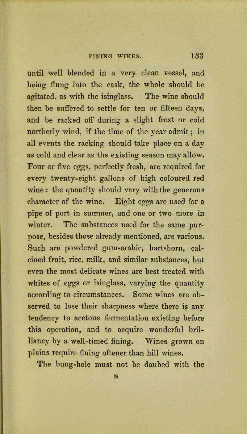until well blended in a very clean vessel, and being flung into the cask, the whole should be agitated, as with the isinglass. The wine should then be suffered to settle for ten or fifteen days, and be racked off during a slight frost or cold northerly wind, if the time of the year admit; in all events the racking should take place on a day as cold and clear as the existing season may allow. Four or five eggs, perfectly fresh, are required for every twenty-eight gallons of high coloured red wine : the quantity should vary with the generous character of the wine. Eight eggs are used for a pipe of port in summer, and one or two more in winter. The substances used for the same pur- pose, besides those already mentioned, are various. Such are powdered gum-arabic, hartshorn, cal- cined fruit, rice, milk, and similar substances, but even the most delicate wines are best treated with whites of eggs or isinglass, varying the quantity according to circumstances. Some wines are ob- served to lose their sharpness where there is any tendency to acetous fermentation existing before this operation, and to acquire wonderful bril- liancy by a well-timed fining. Wines grown on plains require fining oftener than hill wines. The bung-hole must not be daubed with the N