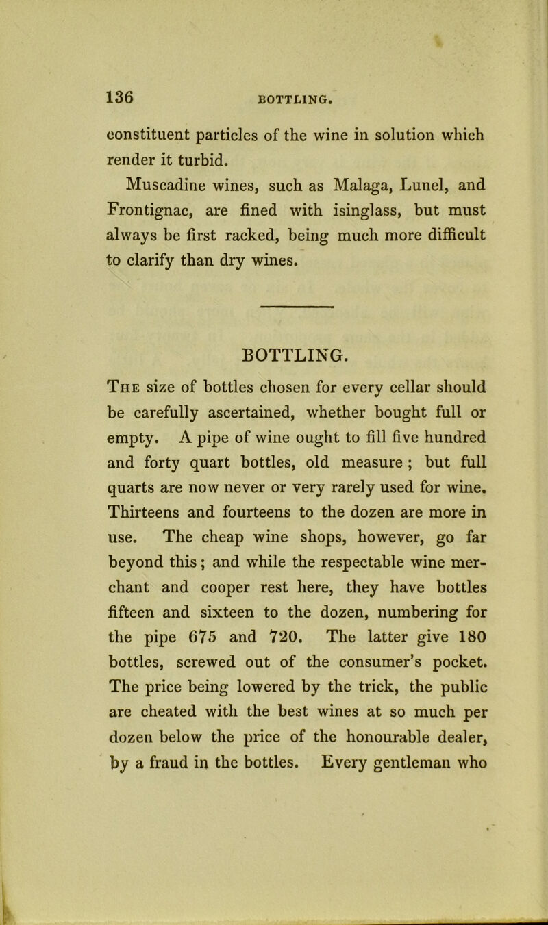 constituent particles of the wine in solution which render it turbid. Muscadine wines, such as Malaga, Lunel, and Frontignac, are fined with isinglass, but must always be first racked, being much more difficult to clarify than dry wines. BOTTLING. The size of bottles chosen for every cellar should be carefully ascertained, whether bought full or empty. A pipe of wine ought to fill five hundred and forty quart bottles, old measure ; but full quarts are now never or very rarely used for wine. Thirteens and fourteens to the dozen are more in use. The cheap wine shops, however, go far beyond this; and while the respectable wine mer- chant and cooper rest here, they have bottles fifteen and sixteen to the dozen, numbering for the pipe 675 and 720. The latter give 180 bottles, screwed out of the consumer’s pocket. The price being lowered by the trick, the public are cheated with the best wines at so much per dozen below the price of the honourable dealer, by a fraud in the bottles. Every gentleman who