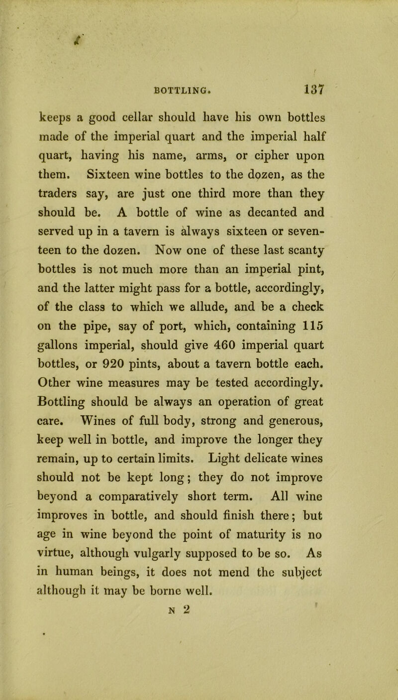 keeps a good cellar should have his own bottles made of the imperial quart and the imperial half quart, having his name, arms, or cipher upon them. Sixteen wine bottles to the dozen, as the traders say, are just one third more than they should be. A bottle of wine as decanted and served up in a tavern is always sixteen or seven- teen to the dozen. Now one of these last scanty bottles is not much more than an imperial pint, and the latter might pass for a bottle, accordingly, of the class to which we allude, and be a check on the pipe, say of port, which, containing 115 gallons imperial, should give 460 imperial quart bottles, or 920 pints, about a tavern bottle each. Other wine measures may be tested accordingly. Bottling should be always an operation of great care. Wines of full body, strong and generous, keep well in bottle, and improve the longer they remain, up to certain limits. Light delicate wines should not be kept long; they do not improve beyond a comparatively short term. All wine improves in bottle, and should finish there; but age in wine beyond the point of maturity is no virtue, although vulgarly supposed to be so. As in human beings, it does not mend the subject although it may be borne well. N 2
