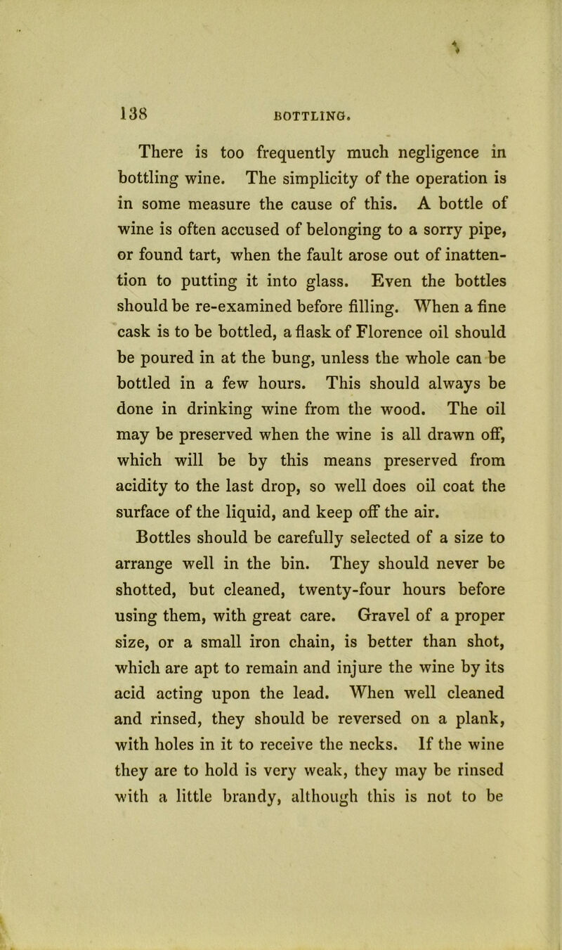 There is too frequently much negligence in bottling wine. The simplicity of the operation is in some measure the cause of this. A bottle of wine is often accused of belonging to a sorry pipe, or found tart, when the fault arose out of inatten- tion to putting it into glass. Even the bottles should be re-examined before filling. When a fine cask is to be bottled, a flask of Florence oil should be poured in at the bung, unless the whole can be bottled in a few hours. This should always be done in drinking wine from the wood. The oil may be preserved when the wine is all drawn off, which will be by this means preserved from acidity to the last drop, so well does oil coat the surface of the liquid, and keep off the air. Bottles should be carefully selected of a size to arrange well in the bin. They should never be shotted, but cleaned, twenty-four hours before using them, with great care. Gravel of a proper size, or a small iron chain, is better than shot, which are apt to remain and injure the wine by its acid acting upon the lead. When well cleaned and rinsed, they should be reversed on a plank, with holes in it to receive the necks. If the wine they are to hold is very weak, they may be rinsed with a little brandy, although this is not to be