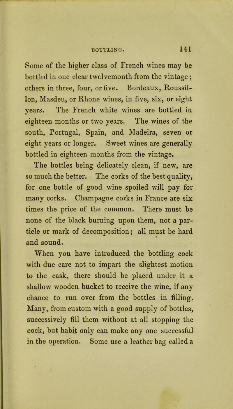 Some of the higher class of French wines may be bottled in one clear twelvemonth from the vintage ; others in three, four, or five. Bordeaux, Roussil- lon, Masdeu, or Rhone wines, in five, six, or eight years. The French white wines are bottled in eighteen months or two years. The wdnes of the south, Portugal, Spain, and Madeira, seven or eight years or longer. Sweet wines are generally bottled in eighteen months from the vintage. The bottles being delicately clean, if new, are so much the better. The corks of the best quality, for one bottle of good wine spoiled will pay for many corks. Champagne corks in France are six times the price of the common. There must be none of the black burning upon them, not a par- ticle or mark of decomposition; all must be hard and sound. When you have introduced the bottling cock with due care not to impart the slightest motion to the cask, there should be placed under it a shallow wooden bucket to receive the wine, if any chance to run over from the bottles in filling. Many, from custom with a good supply of bottles, successively fill them without at all stopping the cock, but habit only can make any one successful in the operation. Some use a leather bag called a