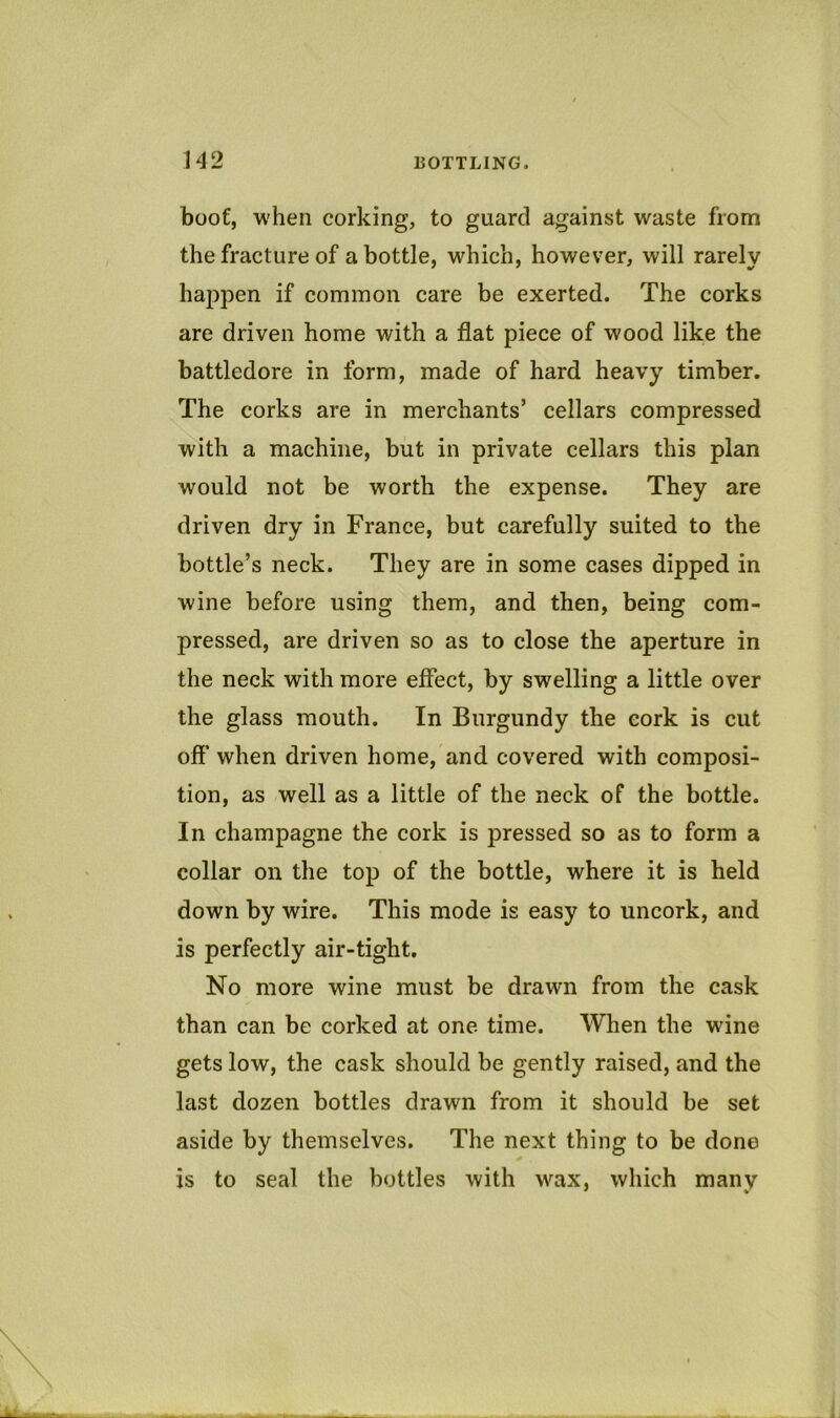 boof, when corking, to guard against waste from the fracture of a bottle, which, however, will rarely happen if common care be exerted. The corks are driven home with a flat piece of wood like the battledore in form, made of hard heavy timber. The corks are in merchants’ cellars compressed with a machine, but in private cellars this plan would not be worth the expense. They are driven dry in France, but carefully suited to the bottle’s neck. They are in some cases dipped in wine before using them, and then, being com- pressed, are driven so as to close the aperture in the neck with more effect, by swelling a little over the glass mouth. In Burgundy the cork is cut off when driven home, and covered with composi- tion, as well as a little of the neck of the bottle. In champagne the cork is pressed so as to form a collar on the top of the bottle, where it is held down by wire. This mode is easy to uncork, and is perfectly air-tight. No more wine must be drawn from the cask than can be corked at one time. When the wine gets low, the cask should be gently raised, and the last dozen bottles drawn from it should be set aside by themselves. The next thing to be done is to seal the bottles with wax, which many