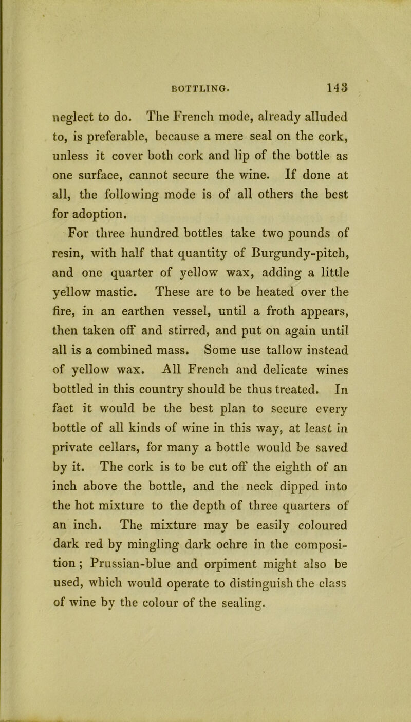 neglect to do. The P^encli mode, already alluded to, is preferable, because a mere seal on the cork, unless it cover both cork and lip of the bottle as one surface, cannot secure the wine. If done at all, the following mode is of all others the best for adoption. For three hundred bottles take two pounds of resin, with half that quantity of Burgundy-pitch, and one quarter of yellow wax, adding a little yellow mastic. These are to be heated over the fire, in an earthen vessel, until a froth appears, then taken off and stirred, and put on again until all is a combined mass. Some use tallow instead of yellow wax. All French and delicate wines bottled in this country should be thus treated. In fact it would be the best plan to secure every bottle of all kinds of wine in this way, at least in private cellars, for many a bottle would be saved by it. The cork is to be cut off the eighth of an inch above the bottle, and the neck dipped into the hot mixture to the depth of three quarters of an inch. The mixture may be easily coloured dark red by mingling dark ochre in the composi- tion ; Prussian-blue and orpiment might also be used, which would operate to distinguish the class of wine by the colour of the sealing.