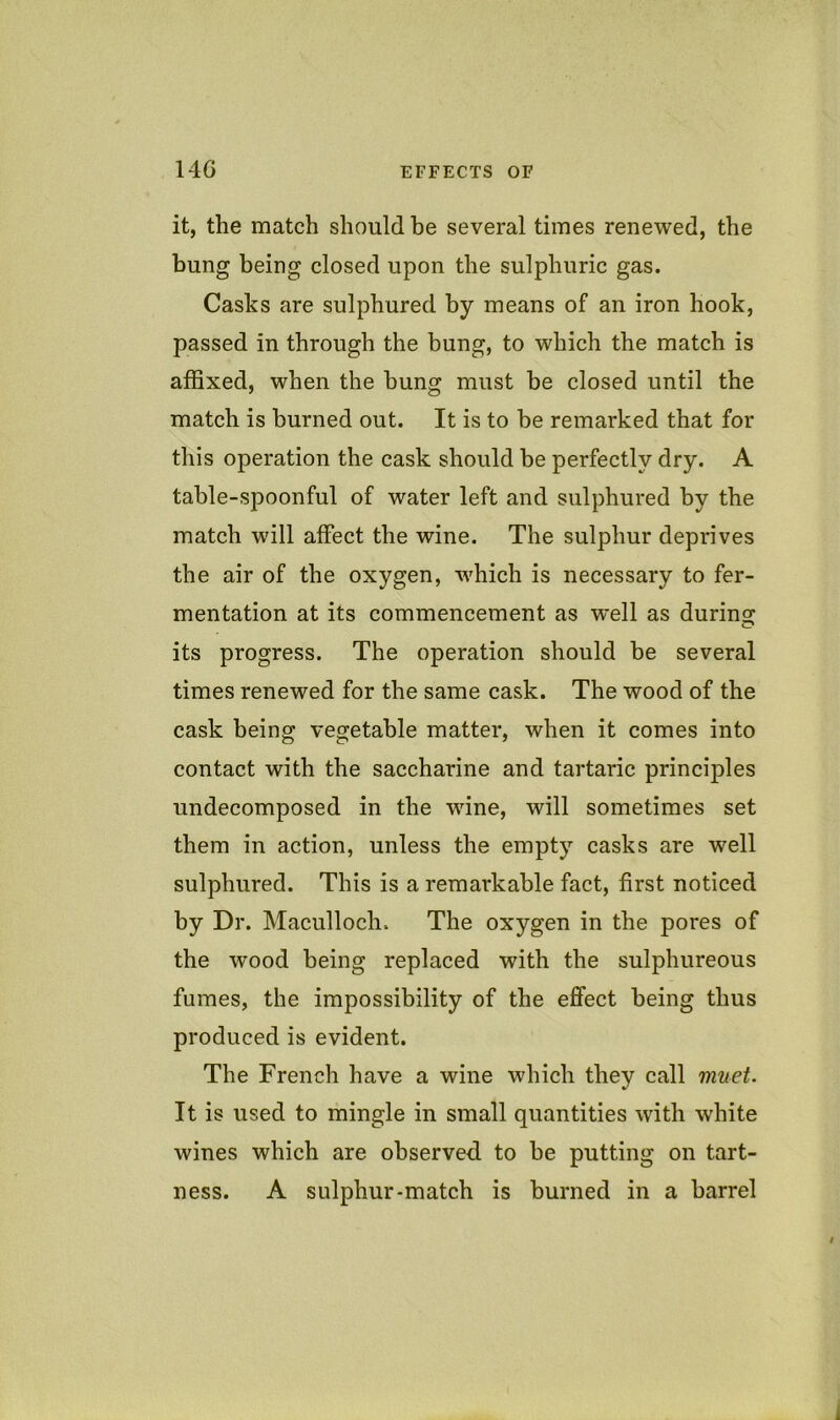 14G EFFECTS OF it, the match should be several times renewed, the bung being closed upon the sulphuric gas. Casks are sulphured by means of an iron hook, passed in through the bung, to which the match is affixed, when the bung must be closed until the match is burned out. It is to be remarked that for this operation the cask should be perfectly dry. A table-spoonful of water left and sulphured by the match will affect the wine. The sulphur deprives the air of the oxygen, which is necessary to fer- mentation at its commencement as well as durino; its progress. The operation should be several times renewed for the same cask. The wood of the cask being vegetable matter, when it comes into contact with the saccharine and tartaric principles undecomposed in the wine, will sometimes set them in action, unless the empty casks are well sulphured. This is a remarkable fact, first noticed by Dr. Maculloch. The oxygen in the pores of the wood being replaced with the sulphureous fumes, the impossibility of the effect being thus produced is evident. The French have a wine which they call muet. It is used to mingle in small quantities with white wines which are observed, to be putting on tart- ness. A sulphur-match is burned in a barrel