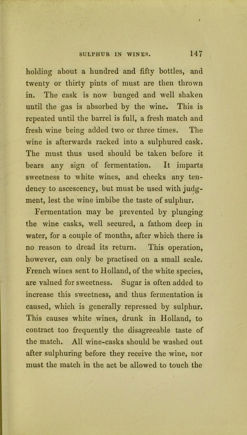 holding about a hundred and fifty bottles, and twenty or thirty pints of must are then thrown in. The cask is now bunged and well shaken until the gas is absorbed by the wine. This is repeated until the barrel is full, a fresh match and fresh w'ine being added two or three times. The wine is afterwards racked into a sulphured cask. The must thus used should be taken before it bears any sign of fermentation. It imparts sweetness to white wines, and checks any ten- dency to ascescency, but must be used with judg- ment, lest the wine imbibe the taste of sulphur. Fermentation may be prevented by plunging the wine casks, well secured, a fathom deep in water, for a couple of months, after which there is no reason to dread its return. This operation, however, can only be practised on a small scale. French wines sent to Holland, of the white species, are valued for sweetness. Sugar is often added to increase this sweetness, and thus fermentation is caused, which is generally repressed by sulphur. This causes white wines, drunk in Holland, to contract too frequently the disagreeable taste of the match. All wine-casks should be washed out after sulphuring before they receive the wine, nor must the match in the act be allowed to touch the