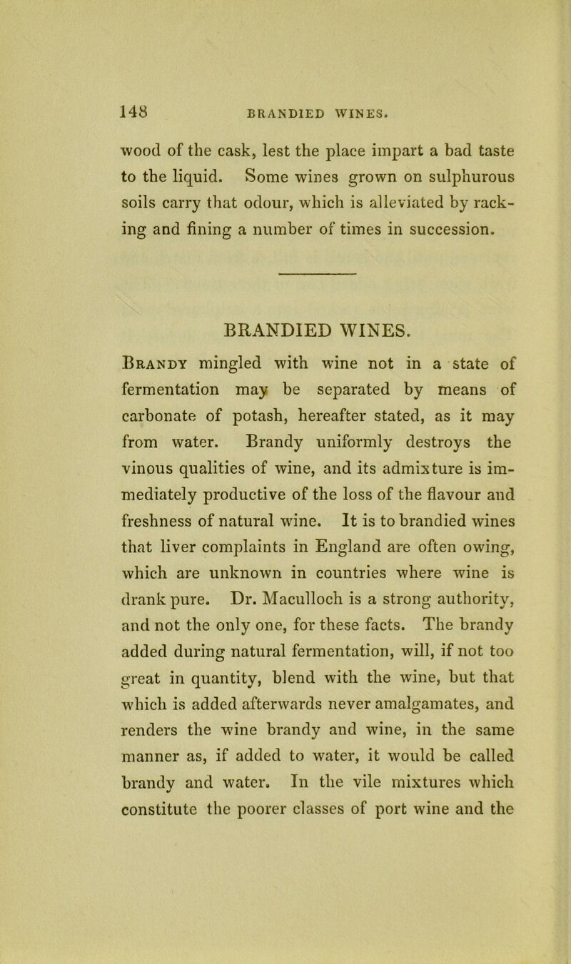 wood of the cask, lest the place impart a bad taste to the liquid. Some wines grown on sulphurous soils carry that odour, which is alleviated by rack- ing and fining a number of times in succession. BRANDIED WINES. Brandy mingled with wine not in a state of fermentation may be separated by means of carbonate of potash, hereafter stated, as it may from water. Brandy uniformly destroys the vinous qualities of wine, and its admixture is im- mediately productive of the loss of the flavour and freshness of natural wine. It is to brandied wines that liver complaints in England are often owing, which are unknown in countries where wine is drank pure. Dr. Maculloch is a strong authority, and not the only one, for these facts. The brandy added during natural fermentation, will, if not too great in quantity, blend with the wine, but that which is added afterwards never amalgamates, and renders the wine brandy and wine, in the same manner as, if added to water, it would be called brandy and water. In the vile mixtures which constitute the poorer classes of port wine and the