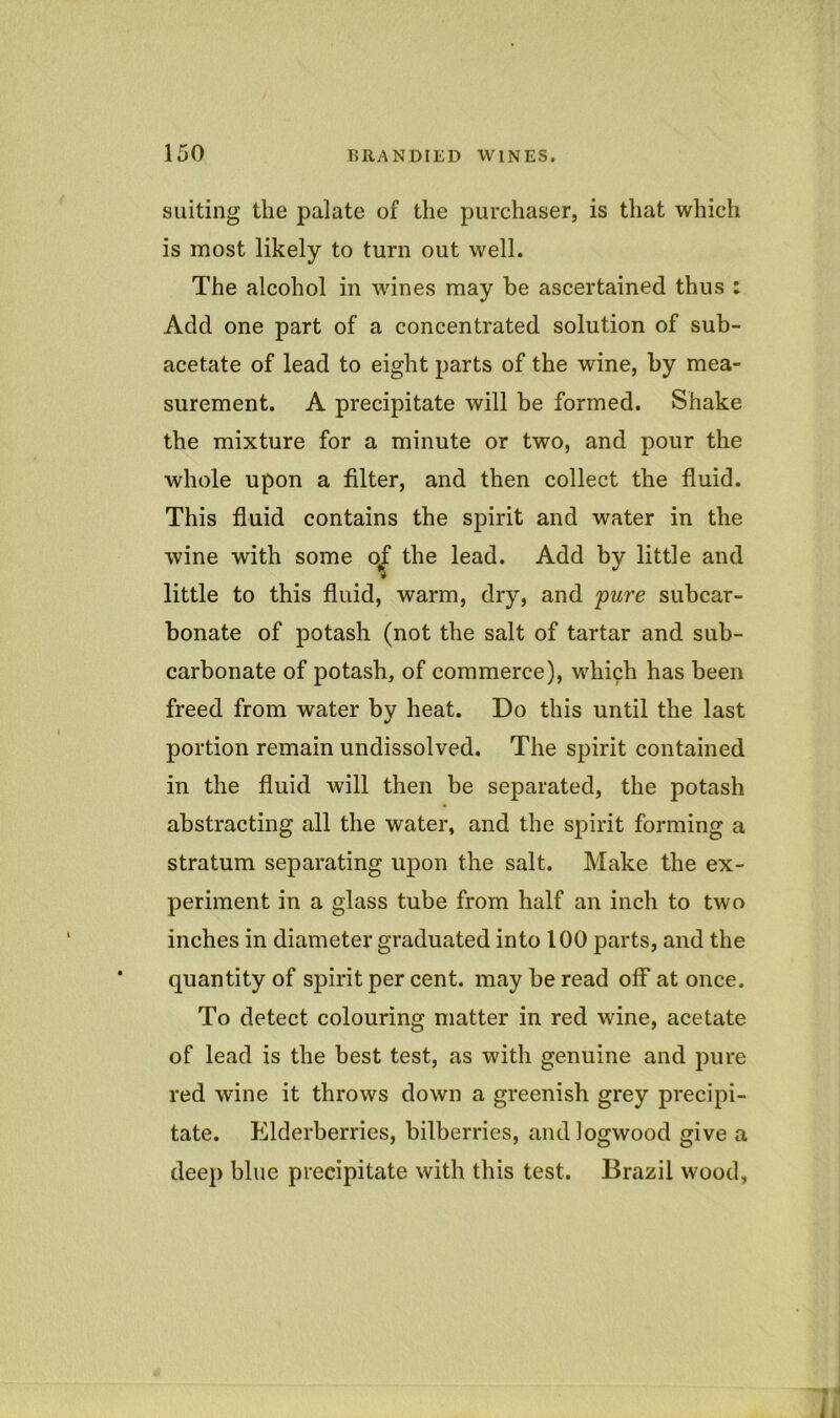 suiting the palate of the purchaser, is that which is most likely to turn out well. The alcohol in wines may be ascertained thus : Add one part of a concentrated solution of sub- acetate of lead to eight parts of the wine, by mea- surement. A precipitate will be formed. Shake the mixture for a minute or two, and pour the whole upon a filter, and then collect the fluid. This fluid contains the spirit and water in the wine with some Ojf the lead. Add by little and little to this fluid, warm, dry, and pure subcar- bonate of potash (not the salt of tartar and sub- carbonate of potash, of commerce), whiph has been freed from water by heat. Do this until the last portion remain undissolved. The spirit contained in the fluid will then be separated, the potash abstracting all the water, and the spirit forming a stratum separating upon the salt. Make the ex- periment in a glass tube from half an inch to two inches in diameter graduated into 100 parts, and the quantity of spirit per cent, may be read off at once. To detect colouring matter in red wine, acetate of lead is the best test, as with genuine and pure red wine it throws down a greenish grey precipi- tate. Elderberries, bilberries, and logwood give a deep blue precipitate with this test. Brazil wood,