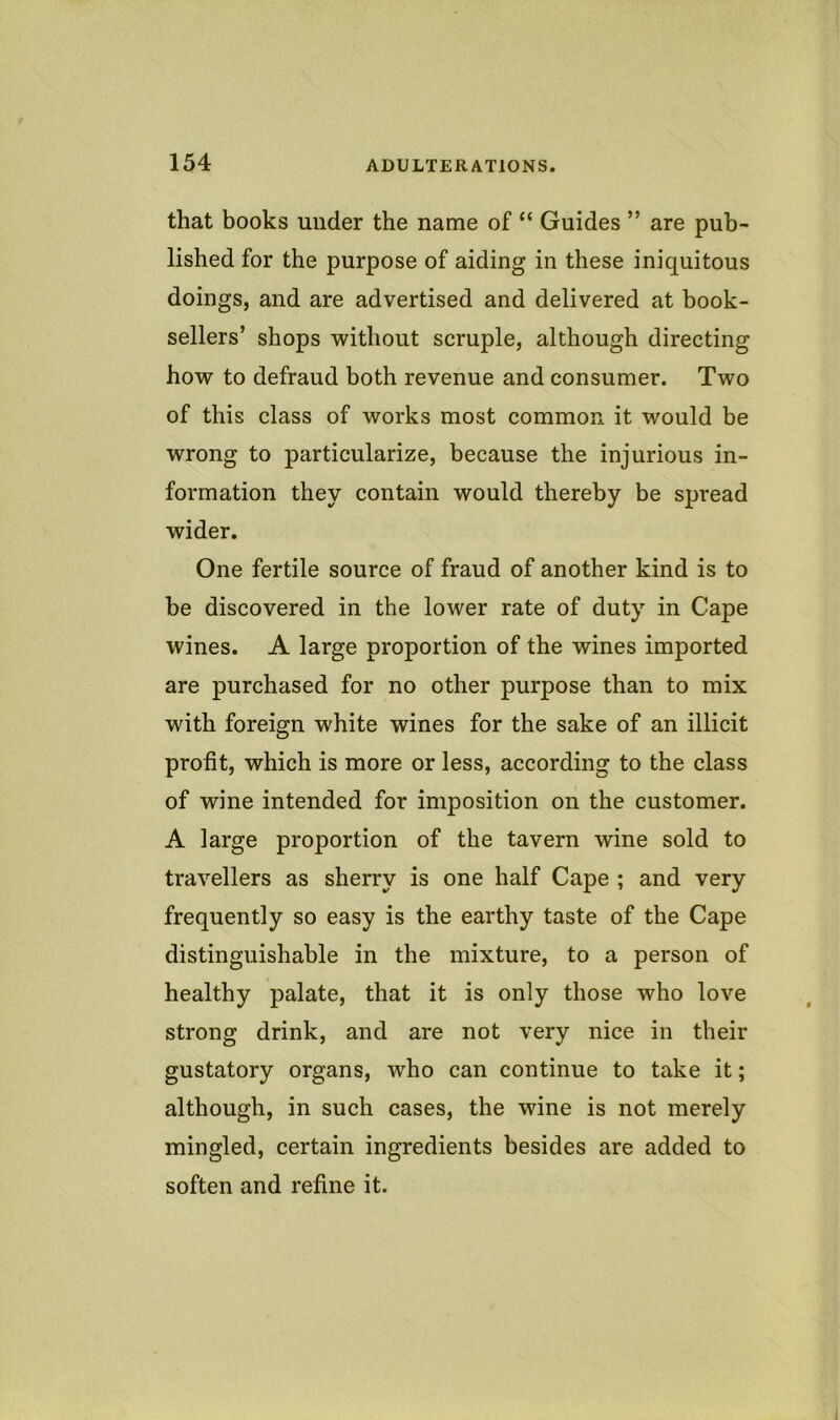 that books under the name of “ Guides ” are pub- lished for the purpose of aiding in these iniquitous doings, and are advertised and delivered at book- sellers’ shops without scruple, although directing how to defraud both revenue and consumer. Two of this class of works most common it would be wrong to particularize, because the injurious in- formation they contain would thereby be spread wider. One fertile source of fraud of another kind is to be discovered in the lower rate of duty in Cape wines. A large proportion of the wines imported are purchased for no other purpose than to mix with foreign white wines for the sake of an illicit profit, which is more or less, according to the class of wine intended for imposition on the customer. A large proportion of the tavern wine sold to travellers as sherry is one half Cape ; and very frequently so easy is the earthy taste of the Cape distinguishable in the mixture, to a person of healthy palate, that it is only those who love strong drink, and are not very nice in their gustatory organs, who can continue to take it; although, in such cases, the wine is not merely mingled, certain ingredients besides are added to soften and refine it.