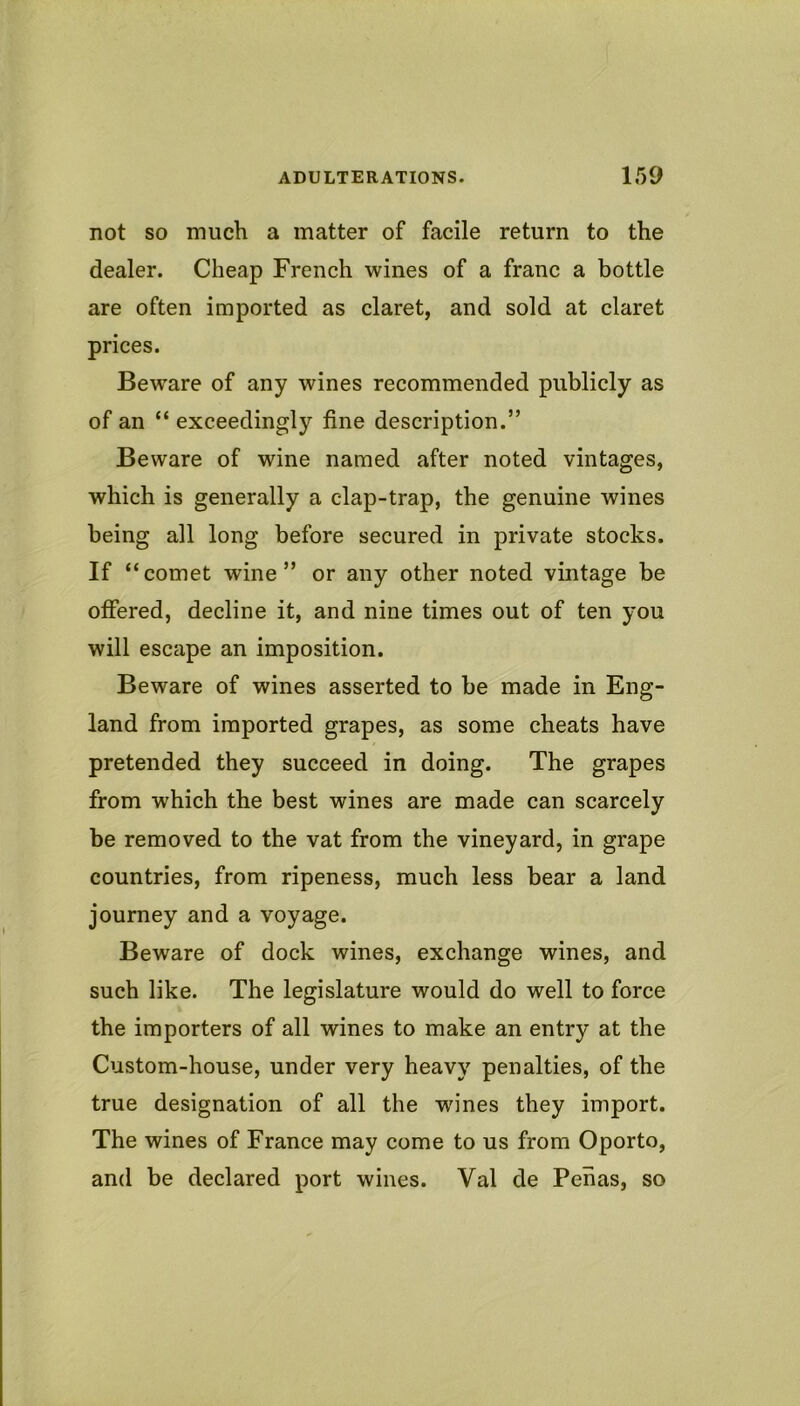 not so much a matter of facile return to the dealer. Cheap French wines of a franc a bottle are often imported as claret, and sold at claret prices. Beware of any wines recommended publicly as of an “ exceedingly fine description.” Beware of wine named after noted vintages, which is generally a clap-trap, the genuine wines being all long before secured in private stocks. If “comet wine” or any other noted vintage be offered, decline it, and nine times out of ten you will escape an imposition. Beware of wines asserted to be made in Eng- land from imported grapes, as some cheats have pretended they succeed in doing. The grapes from which the best wines are made can scarcely be removed to the vat from the vineyard, in grape countries, from ripeness, much less bear a land journey and a voyage. Beware of dock wines, exchange wines, and such like. The legislature would do well to force the importers of all wines to make an entry at the Custom-house, under very heavy penalties, of the true designation of all the wn'nes they import. The wines of France may come to us from Oporto, and be declared port wines. Val de Penas, so