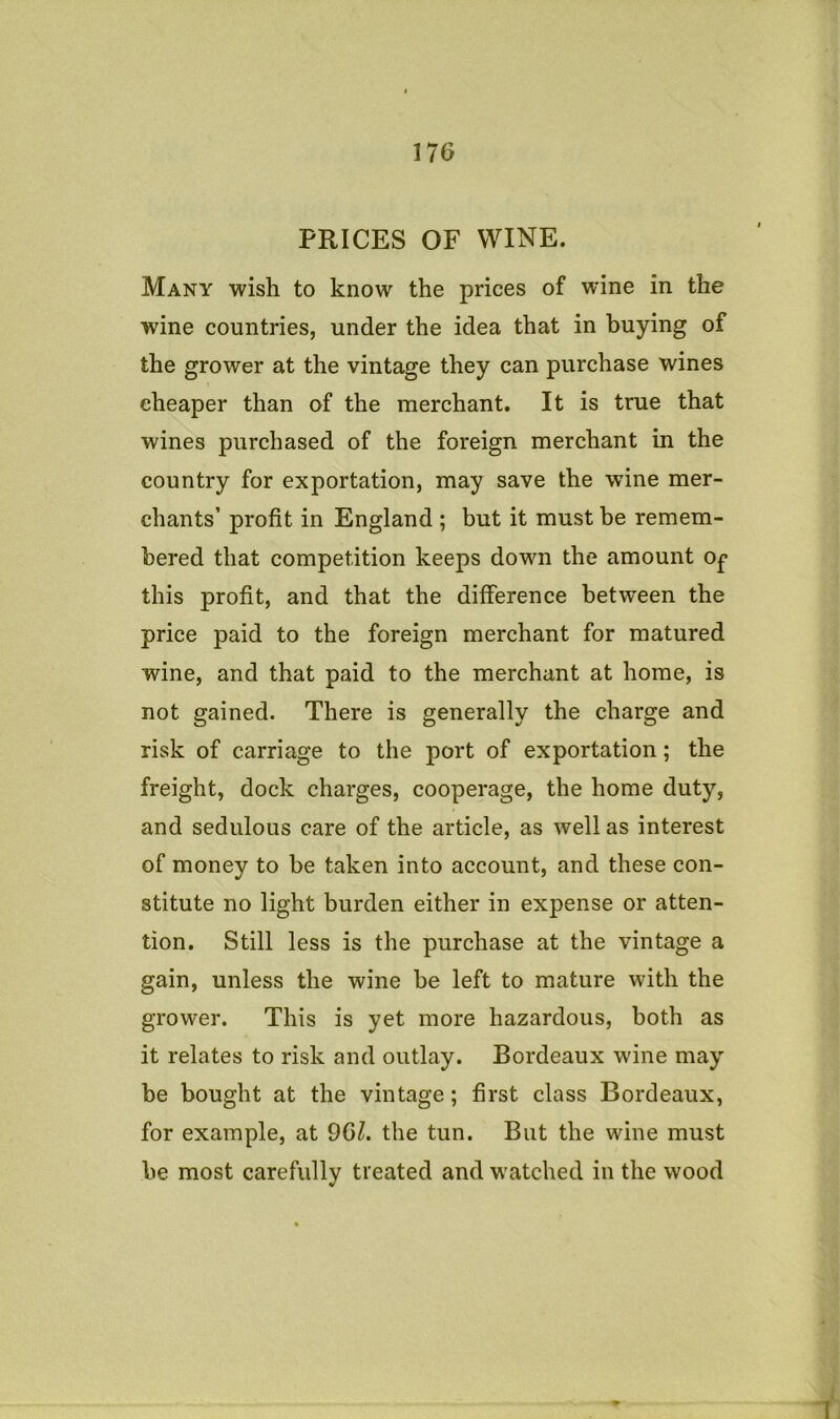 PRICES OF WINE. Many wish to know the prices of wine in the wine countries, under the idea that in buying of the grower at the vintage they can purchase wines cheaper than of the merchant. It is true that wines purchased of the foreign merchant in the country for exportation, may save the wine mer- chants’ profit in England ; but it must be remem- bered that competition keeps down the amount Of this profit, and that the difference between the price paid to the foreign merchant for matured wine, and that paid to the merchant at home, is not gained. There is generally the charge and risk of carriage to the port of exportation; the freight, dock charges, cooperage, the home duty, and sedulous care of the article, as well as interest of money to be taken into account, and these con- stitute no light burden either in expense or atten- tion. Still less is the purchase at the vintage a gain, unless the wine be left to mature with the grower. This is yet more hazardous, both as it relates to risk and outlay. Bordeaux wine may be bought at the vintage; first class Bordeaux, for example, at 9GZ. the tun. But the wine must be most carefully treated and watched in the wood