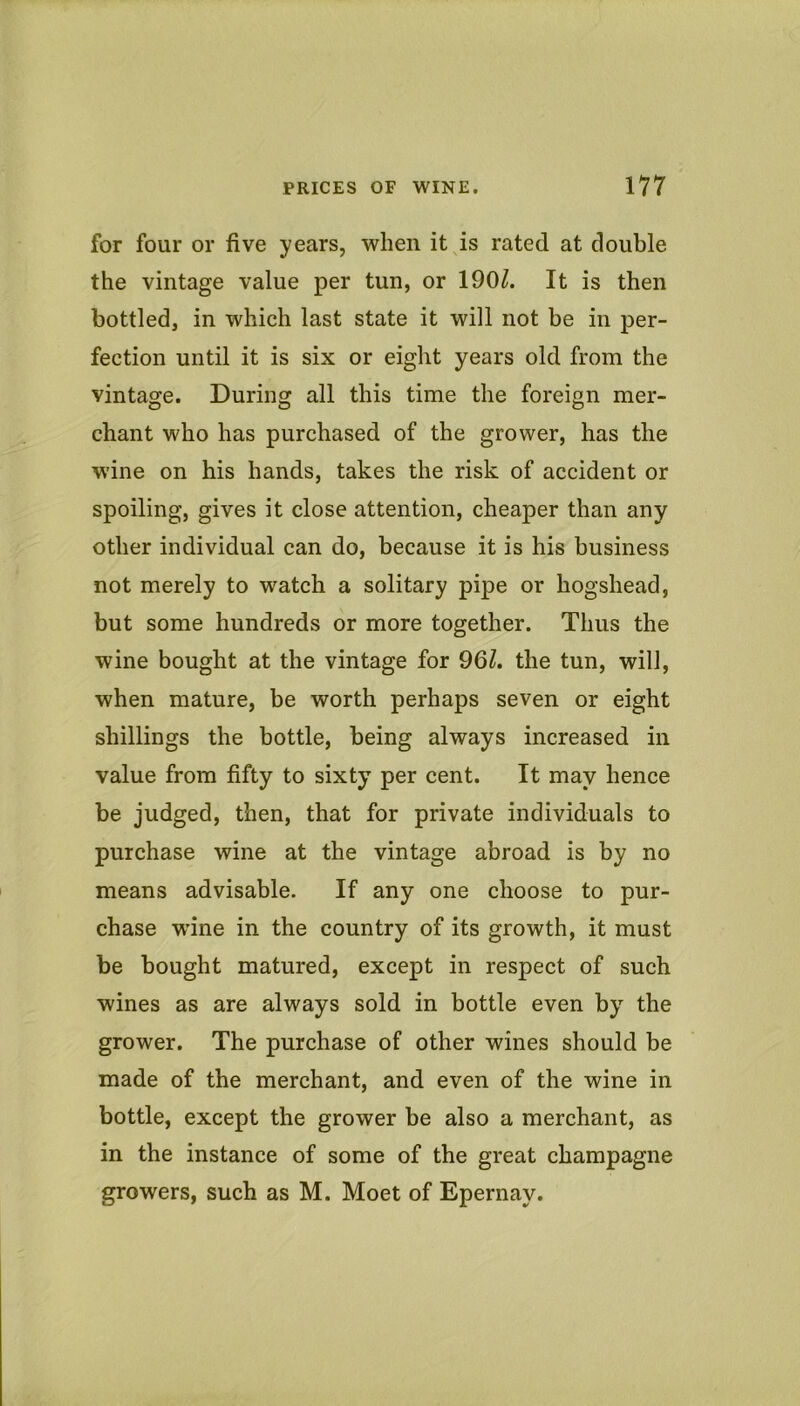 for four or five years, when it^is rated at double the vintage value per tun, or 190/. It is then bottled, in which last state it will not be in per- fection until it is six or eight years old from the vintage. During all this time the foreign mer- chant who has purchased of the grower, has the wine on his hands, takes the risk of accident or spoiling, gives it close attention, cheaper than any other individual can do, because it is his business not merely to watch a solitary pipe or hogshead, but some hundreds or more together. Thus the wine bought at the vintage for 96/. the tun, will, when mature, be worth perhaps seven or eight shillings the bottle, being always increased in value from fifty to sixty per cent. It may hence be judged, then, that for private individuals to purchase wine at the vintage abroad is by no means advisable. If any one choose to pur- chase wine in the country of its growth, it must be bought matured, except in respect of such wines as are always sold in bottle even by the grower. The purchase of other wines should be made of the merchant, and even of the wine in bottle, except the grower be also a merchant, as in the instance of some of the great champagne growers, such as M. Moet of Epernay.