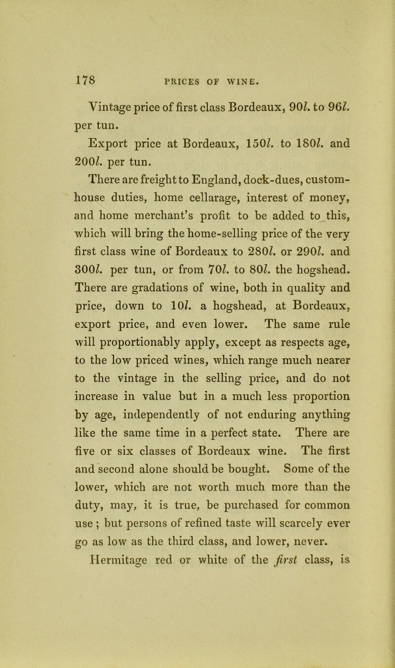 Vintage price of first class Bordeaux, 901. to 96L per tun. Export price at Bordeaux, 1501. to 180L and 200/. per tun. There are freight to England, dock-dues, custom- house duties, home cellarage, interest of money, and home merchant’s profit to be added to this, which will bring the home-selling price of the very first class wine of Bordeaux to 280/. or 290/. and 300/. per tun, or from 70/. to 80/. the hogshead. There are gradations of wine, both in quality and price, down to 10/. a hogshead, at Bordeaux, export price, and even lower. The same rule will proportionably apply, except as respects age, to the low priced wines, which range much nearer to the vintage in the selling price, and do not increase in value but in a much less proportion by age, independently of not enduring anything like the same time in a perfect state. There are five or six classes of Bordeaux wine. The first and second alone should be bought. Some of the lower, which are not worth much more than the duty, may, it is true, be purchased for common use ; but persons of refined taste will scarcely ever go as low as the third class, and lower, never. Hermitage red or white of the Jirst class, is