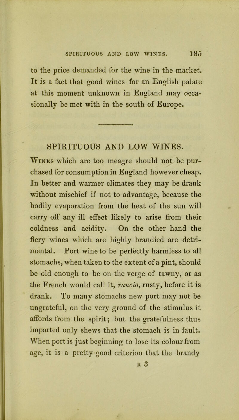 to the price demanded for the wine in the market. It is a fact that good wines for an English palate at this moment unknown in England may occa- sionally be met with in the south of Europe. SPIRITUOUS AND LOW WINES. Wines which are too meagre should not he pur- chased for consumption in England however cheap. In better and warmer climates they may be drank without mischief if not to advantage, because the bodily evaporation from the heat of the sun will carry off any ill effect likely to arise from their coldness and acidity. On the other hand the fiery wines which are highly brandied are detri- mental. Port wine to be perfectly harmless to all stomachs, when taken to the extent of a pint, should be old enough to be on the verge of tawny, or as the French would call it, rancio, rusty, before it is drank. To many stomachs new port may not be ungrateful, on the very ground of the stimulus it affords from the spirit; but the gratefulness thus imparted only shews that the stomach is in fault. When port is just beginning to lose its colour from age, it is a pretty good criterion that the brandy R 3