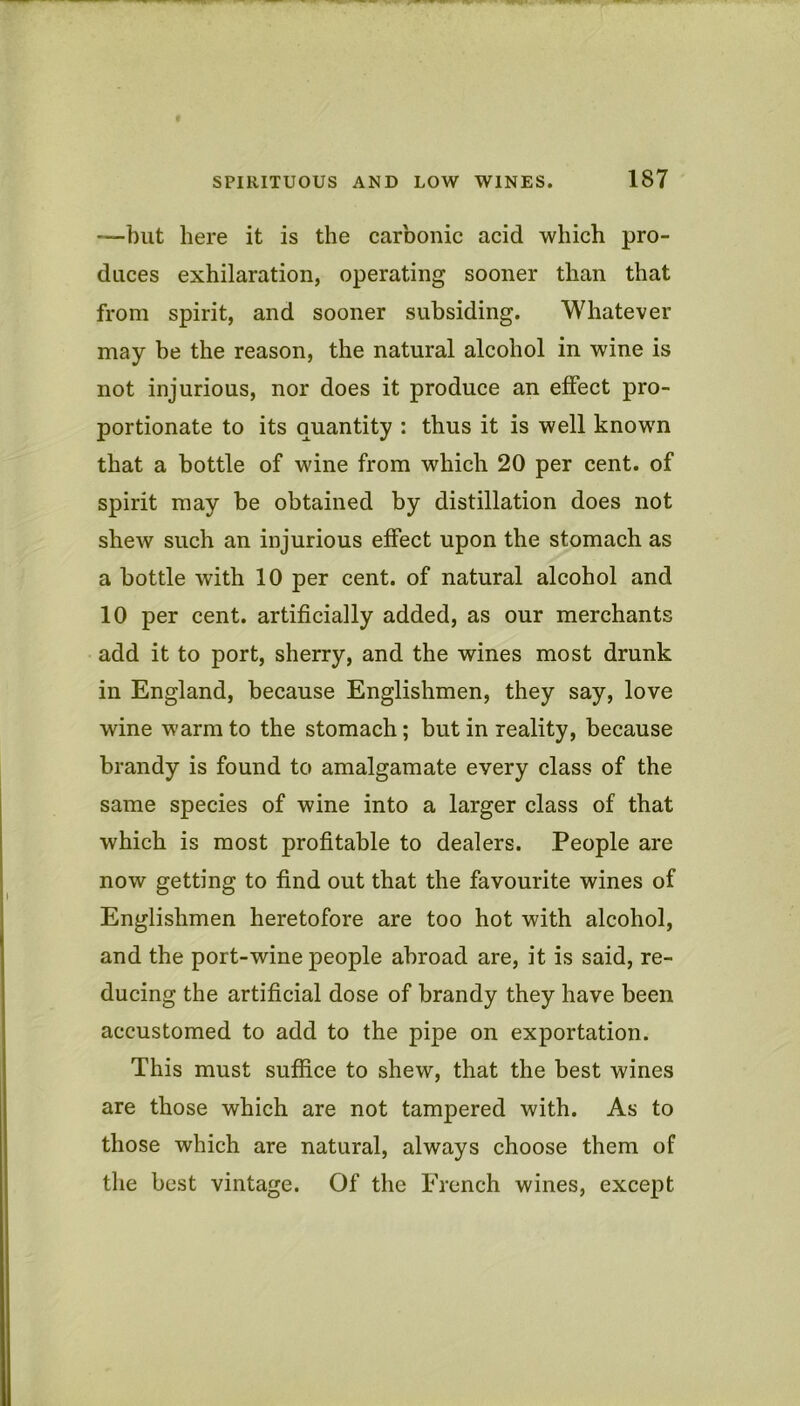 —but here it is the carbonic acid which pro- duces exhilaration, operating sooner than that from spirit, and sooner subsiding. Whatever may be the reason, the natural alcohol in wine is not injurious, nor does it produce an effect pro- portionate to its quantity : thus it is well known that a bottle of wine from which 20 per cent, of spirit may be obtained by distillation does not shew such an injurious effect upon the stomach as a bottle with 10 per cent, of natural alcohol and 10 per cent, artificially added, as our merchants add it to port, sherry, and the wines most drunk in England, because Englishmen, they say, love wine warm to the stomach; but in reality, because brandy is found to amalgamate every class of the same species of wine into a larger class of that which is most profitable to dealers. People are now getting to find out that the favourite wines of Englishmen heretofore are too hot with alcohol, and the port-wine people abroad are, it is said, re- ducing the artificial dose of brandy they have been accustomed to add to the pipe on exportation. This must suffice to shew, that the best wines are those which are not tampered with. As to those which are natural, always choose them of the best vintage. Of the French wines, except
