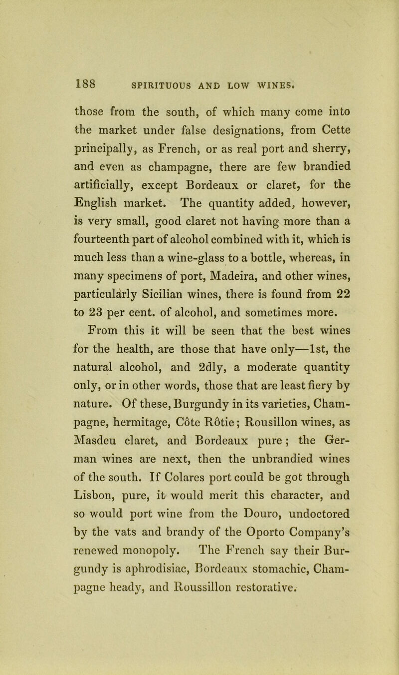 those from the south, of which many come into the market under false designations, from Cette principally, as French, or as real port and sherry, and even as champagne, there are few brandied artificially, except Bordeaux or claret, for the English market. The quantity added, however, is very small, good claret not having more than a fourteenth part of alcohol combined with it, which is much less than a wine-glass to a bottle, whereas, in many specimens of port, Madeira, and other wines, particularly Sicilian wines, there is found from 22 to 23 per cent, of alcohol, and sometimes more. From this it will be seen that the best wines for the health, are those that have only—1st, the natural alcohol, and 2dly, a moderate quantity only, or in other words, those that are least fiery by nature. Of these. Burgundy in its varieties. Cham- pagne, hermitage, Cote Rotie; Rousillon wines, as Masdeu claret, and Bordeaux pure; the Ger- man wines are next, then the unbrandied wines of the south. If Colares port could be got through Lisbon, pure, it would merit this character, and so would port wine from the Douro, undoctored by the vats and brandy of the Oporto Company’s renewed monopoly. The French say their Bur- gundy is aphrodisiac, Bordeaux stomachic. Cham- pagne heady, and Roussillon restorative.