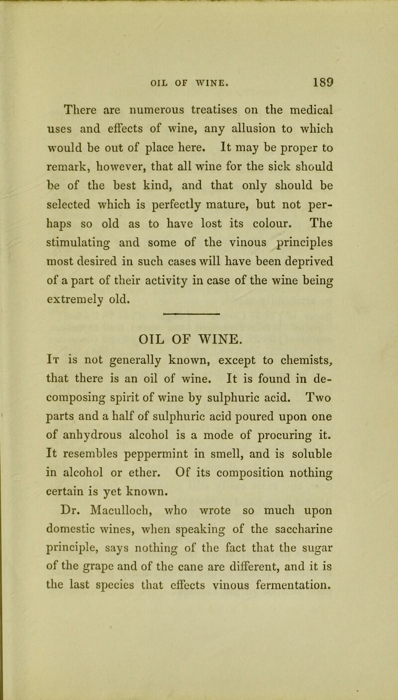 There are numerous treatises on the medical uses and effects of wine, any allusion to which would be out of place here. It may be proper to remark, however, that all wine for the sick should be of the best kind, and that only should be selected which is perfectly mature, but not per- haps so old as to have lost its colour. The stimulating and some of the vinous principles most desired in such cases will have been deprived of a part of their activity in case of the wine being extremely old. OIL OF WINE. It is not generally known, except to chemists, that there is an oil of wine. It is found in de- composing spirit of wine by sulphuric acid. Two parts and a half of sulphuric acid poured upon one of anhydrous alcohol is a mode of procuring it. It resembles peppermint in smell, and is soluble in alcohol or ether. Of its composition nothing certain is yet known. Dr. Maculloch, who wrote so much upon domestic wines, when speaking of the saccharine principle, says nothing of the fact that the sugar of the grape and of the cane are different, and it is the last species that effects vinous fermentation.