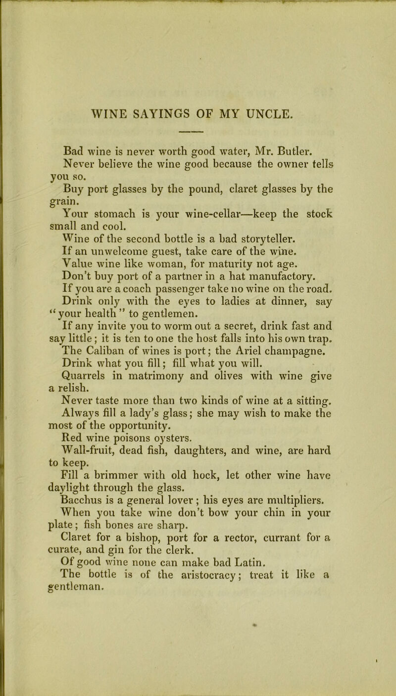WINE SAYINGS OF MY UNCLE. Bad wine is never worth good water, Mr. Butler. Never believe the wine good because the owner tells you so. Buy port glasses by the pound, claret glasses by the grain. Your stomach is your wine-cellar—keep the stock small and cool. Wine of the second bottle is a had storyteller. If an unwelcome guest, take care of the wine. Value wine like woman, for maturity not age. Don’t buy port of a partner in a hat manufactory. If you are a coach passenger take no wine on the road. Drink only with the eyes to ladies at dinner, say “your health ” to gentlemen. If any invite you to worm out a secret, drink fast and say little; it is ten to one the host falls into his own trap. The Caliban of wines is port; the Ariel champagne. Drink what you fill; fill what you will. Quarrels in matrimony and olives with wine give a relish. Never taste more than tw’o kinds of wine at a sitting. Always fill a lady’s glass; she may wish to make the most of the opportunity. Red wine poisons oysters. Wall-fruit, dead fish, daughters, and wine, are hard to keep. Fill a brimmer with old hock, let other wine have daylight through the glass. Bacchus is a general lover ; his eyes are multipliers. When you take wine don’t bow your chin in your plate; fish bones are sharp. Claret for a bishop, port for a rector, currant for a curate, and gin for the clerk. Of good wine none can make bad Latin. The bottle is of the aristocracy; treat it like a gentleman.