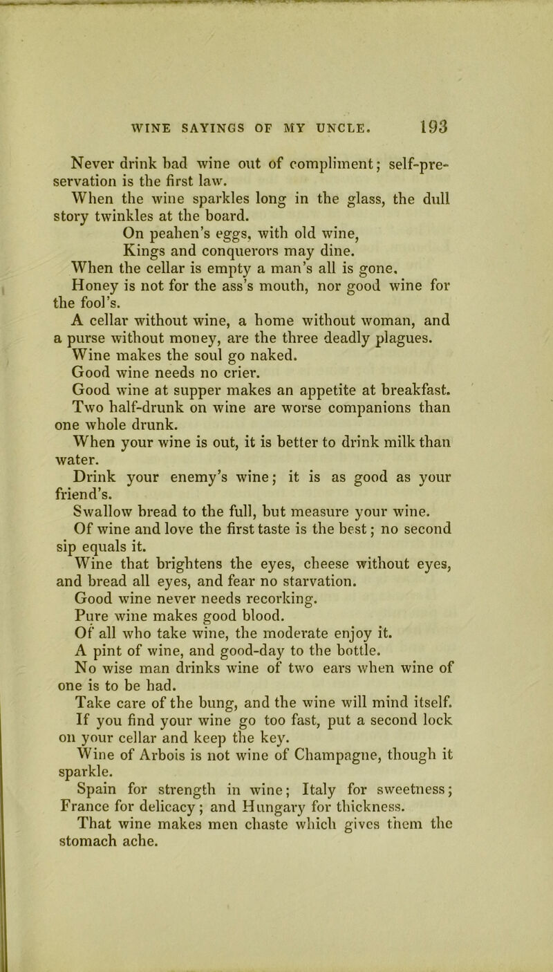 Never drink had wine out of compliment; self-pre- servation is the first law. When the wine sparkles long in the glass, the dull story twinkles at the hoard. On peahen’s eggs, with old wine, Kings and conquerors may dine. When the cellar is empty a man’s all is gone. Honey is not for the ass’s mouth, nor good wine for the fool’s. A cellar without wine, a home without woman, and a purse without money, are the three deadly plagues. Wine makes the soul go naked. Good wine needs no crier. Good wine at supper makes an appetite at breakfast. Two half-drunk on wine are worse companions than one whole drunk. When your wine is out, it is better to drink milk than water. Drink your enemy’s wine; it is as good as your friend’s. Swallow bread to the full, hut measure your wine. Of wine and love the first taste is the best; no second sip equals it. Wine that brightens the eyes, cheese without eyes, and bread all eyes, and fear no starvation. Good wine never needs recorking. Pure wine makes good blood. Of all who take wine, the moderate enjoy it. A pint of wine, and good-day to the bottle. No wise man drinks wine of two ears when wine of one is to be had. Take care of the hung, and the wine will mind itself. If you find your wine go too fast, put a second lock on your cellar and keep the key. Wine of Ai'bois is not wine of Champagne, though it sparkle. Spain for strength in wine; Italy for sweetness; France for delicacy; and Hungary for thickness. That wine makes men chaste which gives them the stomach ache.