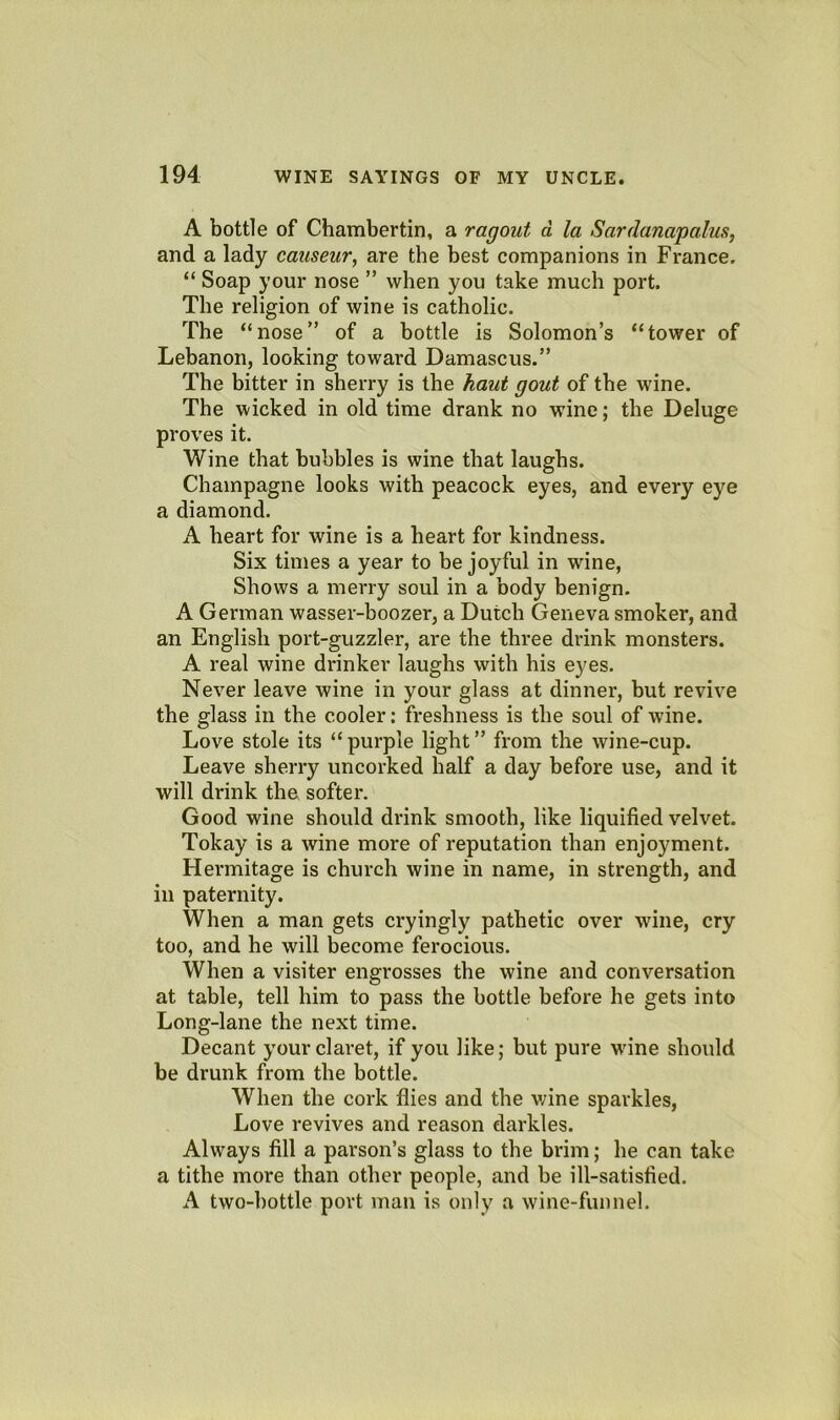 A bottle of Chambertin, a ragout d la Sardanapalus, and a lady causeur, are the best companions in France. “ Soap your nose ” when you take much port. The religion of wine is catholic. The “nose of a bottle is Solomon’s “tower of Lebanon, looking toward Damascus.” The bitter in sherry is the kaut gout of the wine. The wicked in old time drank no wine; the Deluge proves it. Wine that bubbles is wine that laughs. Champagne looks with peacock eyes, and every eye a diamond. A heart for wine is a heart for kindness. Six times a year to be joyful in wine. Shows a merry soul in a body benign. A German wasser-boozer, a Dutch Geneva smoker, and an English port-guzzler, are the three drink monsters. A real wine drinker laughs with his eyes. Never leave wine in your glass at dinner, but revive the glass in the cooler: freshness is the soul of wine. Love stole its “purple light” from the wine-cup. Leave sherry uncorked half a day before use, and it will drink the softer. Good wine should drink smooth, like liquified velvet. Tokay is a wine more of reputation than enjoyment. Hei'mitage is church wine in name, in strength, and in paternity. When a man gets cryingly pathetic over wine, cry too, and he will become ferocious. When a visiter engrosses the wine and conversation at table, tell him to pass the bottle before he gets into Long-lane the next time. Decant your claret, if you like; but pure W'ine should be drunk from the bottle. When the cork flies and the v;ine sparkles, Love revives and reason darkles. Always fill a parson’s glass to the brim; he can take a tithe more than other people, and be ill-satisfied. A two-bottle port man is only a wine-funnel.