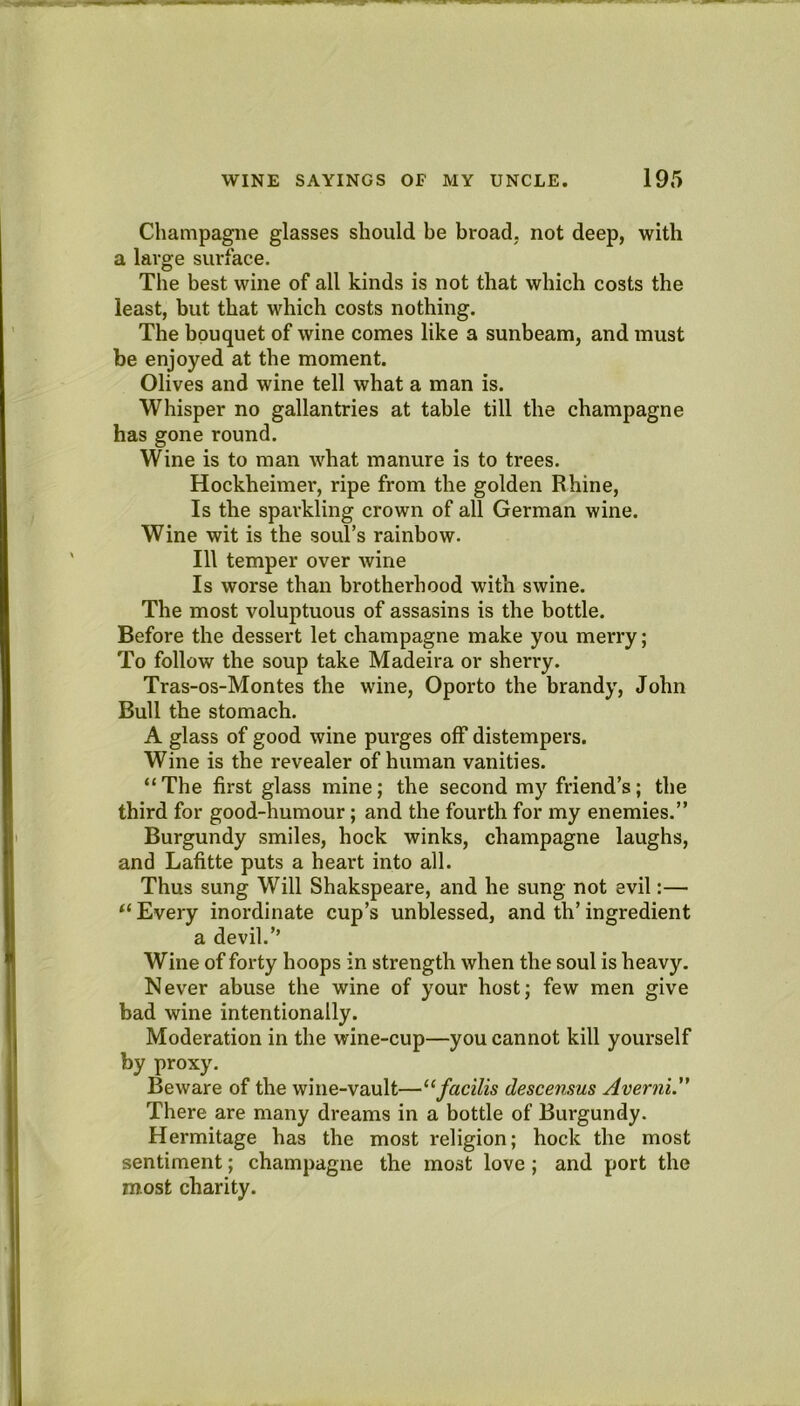 Champagne glasses should be broad, not deep, with a large surface. The best wine of all kinds is not that which costs the least, but that which costs nothing. The bouquet of wine comes like a sunbeam, and must be enjoyed at the moment. Olives and wine tell what a man is. Whisper no gallantries at table till the champagne has gone round. Wine is to man M^hat manure is to trees. Hockheimer, ripe from the golden Rhine, Is the sparkling crown of all German wine. Wine wit is the soul’s rainbow. Ill temper over wine Is worse than brotherhood with swine. The most voluptuous of assasins is the bottle. Before the dessert let champagne make you merry; To follow the soup take Madeira or sherry. Tras-os-Montes the wine, Oporto the brandy, John Bull the stomach. A glass of good wine purges off distempers. Wine is the revealer of human vanities. “The first glass mine; the second my friend’s; the third for good-humour; and the fourth for my enemies.” Burgundy smiles, hock winks, champagne laughs, and Lafitte puts a heart into all. Thus sung Will Shakspeare, and he sung not evil:— “ Every inordinate cup’s unblessed, and th’ ingredient a devil.’’ Wine of forty boops in strength when the soul is heavy. Never abuse the wine of your host; few men give bad wine intentionally. Moderation in the wine-cup—you cannot kill yourself by proxy. Beware of the wine-vault—“facilis descensus Averni. There are many dreams in a bottle of Burgundy. Hermitage has the most religion; hock the most sentiment; champagne the most love; and port the most charity.