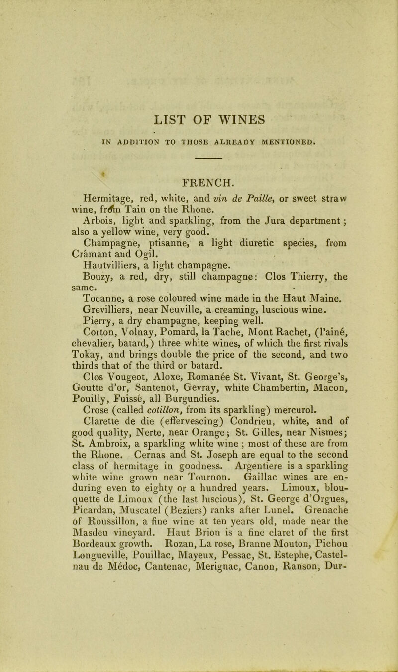 LIST OF WINES IN ADDITION TO THOSE ALREADY MENTIONED. FRENCH. Hermitage, red, white, and vin de Faille, or sweet straw w'ine, frd\n Tain on the Rhone. Arbois, light and sparkling, from the Jura department; also a yellow wine, very good. Champagne, ptisanne, a light diuretic species, from Cramant and Ogil. Hautvilliers, a light champagne. Bouzy, a red, dry, still champagne: Clos Thierry, the same. Tocanne, a rose coloured wine made in the Haut Maine. Grevilliers, near Neuville, a creaming, luscious wine. Pierry, a dry champagne, keeping well. Corton, Volnay, Pomard, la Tache, Mont Racket, (I’aine, chevalier, batard,) three white wines, of which the first rivals Tokay, and brings double the price of the second, and two thirds that of the third or batard. Clos Vougeot, Aloxe, Romance St. Vivant, St. George’s, Goutte d’or, Santenot, Gevray, white Chambertin, Macon, Pouilly, Fuisse, all Burgundies. Crose (called cotillon, from its sparkling) mercurol. Clarette de die (effervescing) Condrieu, white, and of good quality, Nerte, near Orange; St. Gilles, near Nismes; St. Ambroix, a sparkling white wine ; most of these are from the Rhone. Cernas and St. Joseph are equal to the second class of hermitage in goodness. Argentiere is a sparkling white wine grown near Tournon. Gaillac wines are en- during even to eighty or a hundred years. Limoux, blou- quette de Limoux (the last luscious), St. George d’Orgues, Picardan, Muscatel (Beziers) ranks after Lunel. Grenache of Roussillon, a fine wine at ten years old, made near the Masdeu vineyard. Haut Brion is a fine claret of the first Bordeaux growth. Rozan, La rose, Branne Mouton, Pichou Longueville, Pouillac, Mayeux, Pessac, St. Estephe, Castel- nau de M6doc, Cautenac, Meriguac, Canon, Ranson, Dur-