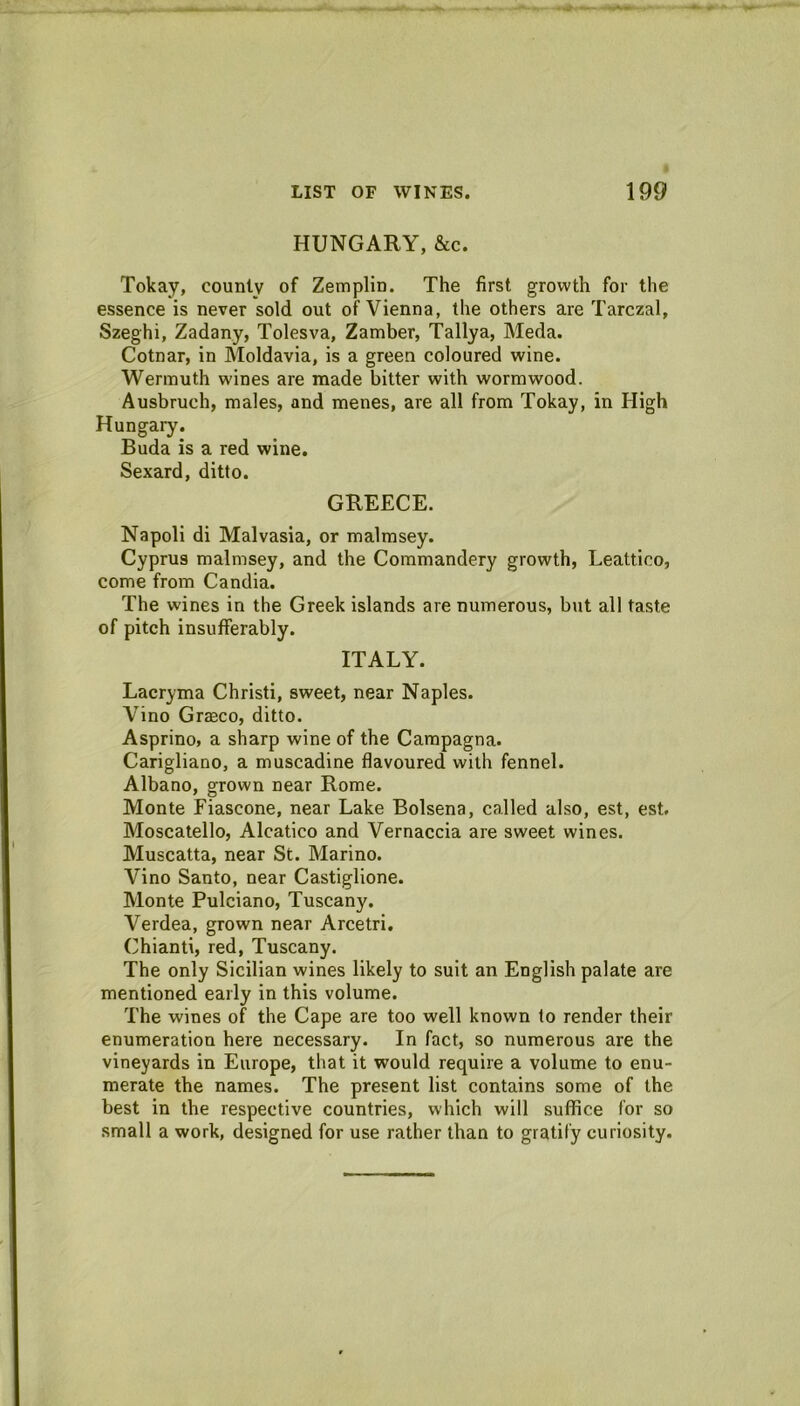 HUNGARY, &c. Tokay, county of Zemplin. The first growth for the essence is never sold out of Vienna, the others are Tarczal, Szeghi, Zadany, Tolesva, Zamber, Taliya, Meda. Cotnar, in Moldavia, is a green coloured wine. Wermuth wines are made bitter with wormwood. Ausbruch, males, and menes, are all from Tokay, in High Hungary. Buda is a red wine. Sexard, ditto. GREECE. Napoli di Malvasia, or malmsey. Cyprus malmsey, and the Commandery growth, Leattico, come from Candia. The wines in the Greek islands are numerous, but all taste of pitch insufferably. ITALY. Lacryma Christi, sweet, near Naples. Vino Gr$co, ditto. Asprino, a sharp wine of the Campagna. Carigliano, a muscadine flavoured with fennel. Albano, grown near Rome. Monte Fiascone, near Lake Bolsena, called also, est, est. Moscalello, Alcatico and Vernaccia are sweet wines. Muscatta, near St. Marino. Vino Santo, near Castiglione. Monte Pulciano, Tuscany. Verdea, grown near Arcetri. Chianti, red, Tuscany. The only Sicilian wines likely to suit an English palate are mentioned early in this volume. The wines of the Cape are too well known to render their enumeration here necessary. In fact, so numerous are the vineyards in Europe, that it would require a volume to enu- merate the names. The present list contains some of the best in the respective countries, which will suffice for so small a work, designed for use rather than to gratify curiosity.