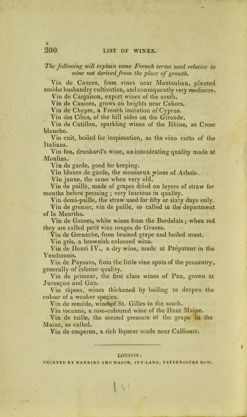 The folloiomg will explain some French terms used relative to loine not derived from the place of growth. Vin de Cances, from vines near Montauban, planted amidst husbandry cultivation, and consequently very mediocre. Vin de Cargaison, export wines of the south. Vin de Gausses, grows oh heights near Cahors. Vin de Chypre, a French imitation of Cyprus. Vin des Cdtes, of the hill sides on the Gironde. Vin de Cotillon, sparkling wines of the Rhine, as Crose blanche. Vin cuit, boiled for inspissation, as the vino cotto of the Italians. Vin fou, drunkard’s wine, an intoxicating quality made at Moulins. Vin de garde, good for keeping. Vin blancs de garde, the mousseux wines of Arbois. Vin jaune, the same when very old. Vin de paille, made of grapes dried on layers of straw for months before pressing ; very luscious in quality. Vin demi-paille, the straw used for fifty or sixty days only. Vin de grenier, vin de paille, so called in the department of la Meurthe. Vin de Graves, white wines from the Bordelais; when red they are called petit vins rouges de Graves. Vin de Grenache, from bruised grape and boiled must. Vin gris, a brownish coloured wine. Vin de Henri IV., a dry wine, made at Prepatour in the Vendomois. Vin de Paysans, from the little vine spots of the peasantry, generally of inferior quality. Vin de primeur, the first class wines of Pau, grown at Juran^on and Gan. Vin rapees, wines thickened by boiling to deepen the colour of a weaker species. Vin de remede, win^of St. Gilles in the south. Vin tocanne, a rose-coloured wine of the Haut Maine. Vin de taille, the second pressure of the grape in the Maine, so called. Vin de cosperon, a rich liqueur made near Callioure. LONDON: I’KINTRI) BY MANNING AND MASON, IV Y-I.ANE, PATEBNOSTER ROW. I t