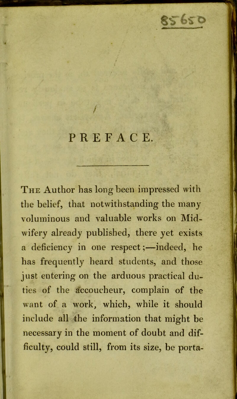 / PREFACE. The Author has long been impressed with tlie belief, that notwithstanding the many voluminous and valuable works on Mid- wifery already published, there yet exists a deficiency in one respect;—indeed, he has frequently heard students, and those just entering on the arduous practical du- ties of the accoucheur, complain of the want of a work, which, while it should include all the information that might be necessary in the moment of doubt and dif- ficulty, could still, from its size, be porta-