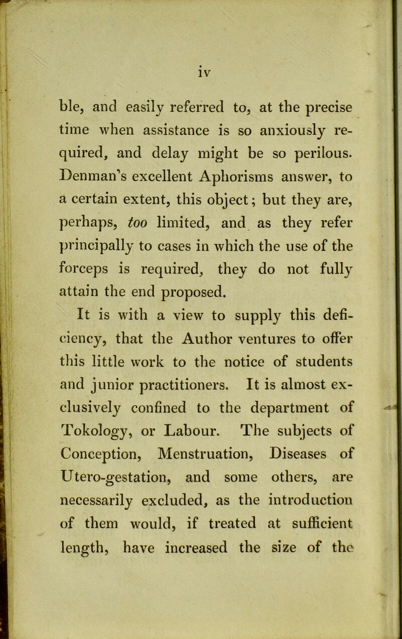 ble, and easily referred to, at the precise time when assistance is so anxiously re- quired, and delay might be so perilous. Denman’s excellent Aphorisms answer, to a certain extent, this object; but they are, perhaps, too limited, and as they refer principally to cases in which the use of the forceps is required, they do not fully attain the end proposed. It is with a view to supply this defi- ciency, that the Author ventures to offer this little work to the notice of students and junior practitioners. It is almost ex- clusively confined to the department of Tokology, or Labour. The subjects of Conception, Menstruation, Diseases of Utero-gestation, and some others, are necessarily excluded, as the introduction of them would, if treated at sufficient length, have increased the size of the