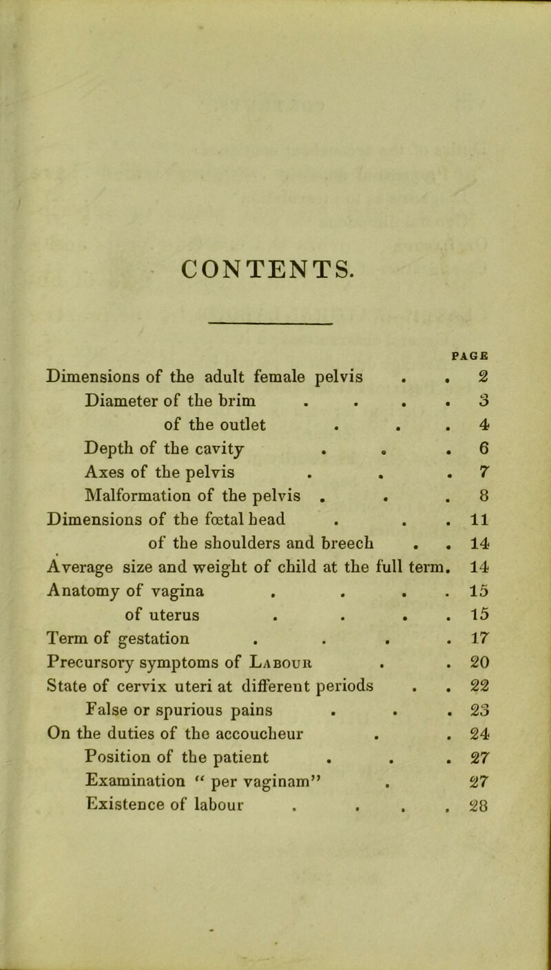 CONTENTS. Dimensions of the adult female pelvis Diameter of the brim of the outlet Depth of the cavity Axes of the pelvis Malformation of the pelvis , Dimensions of the foetal head of the shoulders and breech Average size and weight of child at the full term Anatomy of vagina of uterus Term of gestation Precursory symptoms of Labour State of cervix uteri at different periods False or spurious pains On the duties of the accoucheur Position of the patient Examination “ per vaginam” Existence of labour