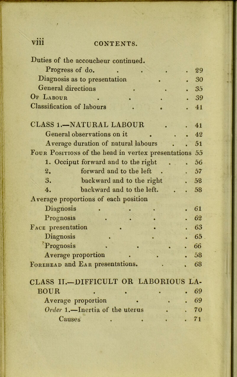 Duties of the accoucheur continued. Progress of do. Diagnosis as to presentation General directions Op Labour Classification of labours 29 30 35 39 41 CLASS 1.—NATURAL LABOUR General observations on it Average duration of natural labours 41 42 51 Four Positions of the head in vertex presentations 55 1. Occiput forward and to the right 2. forward and to the left 3. backward and to the right 4. backward and to the left. Average proportions of each position Diagnosis Prognosis Face presentation Diagnosis 'Prognosis Average proportion Forehead and Ear presentations. 56 57 58 58 61 62 63 65 66 58 68 CLASS IT.—DIFFICULT OR LABORIOUS LA- BOUR . . . . 69 Average proportion . . . 69 Order 1.—Inertia of the uterus . . 70 Causes . . . .71