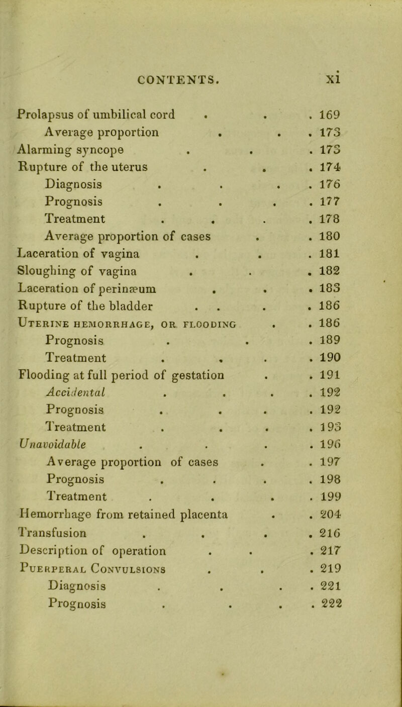 Prolapsus of umbilical cord Average proportion Alarming syncope Rupture of the uterus Diagnosis Prognosis Treatment Average proportion of cases Laceration of vagina Sloughing of vagina Laceration of perinseum . Rupture of the bladder Utekine hemorrhage, or flooding Prognosis Treatment Flooding at full period of gestation Accidental Prognosis Treatment Unavoidable Average proportion of cases Prognosis Treatment Hemorrhage from retained placenta Transfusion Description of operation Puerperal Convulsions Diagnosis Prognosis . 169 . 173 . 173 . 174 . 176 . 177 . 178 . 180 . 181 . 182 . 183 . 186 . 186 . 189 . 190 . 191 . 192 . 192 . 193 . 196 . 197 . 198 . 199 . 204 . 216 . 217 . 219 . 221 . 222