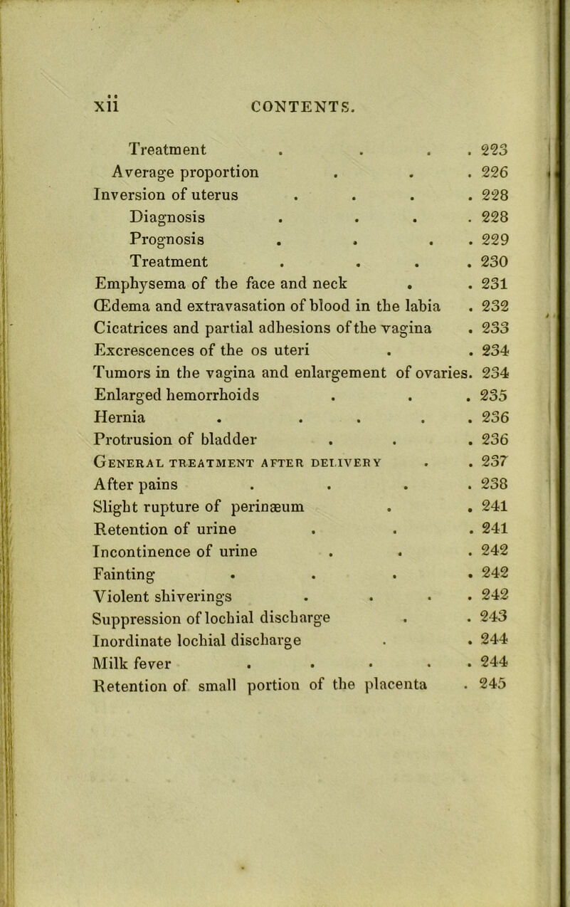 Treatment Average proportion Inversion of uterus . 293 . 226 . 228 Diagnosis . ... 228 Prognosis . . . . 229 Treatment . ... 230 Emphysema of the face and neck . . 231 (Edema and extravasation of blood in the labia . 232 Cicatrices and partial adhesions of the vagina . 233 Excrescences of the os uteri . . 234 Tumors in the vagina and enlargement of ovaries. 234 Enlarged hemorrhoids . . . 235 Hernia . .... 236 Protrusion of bladder . . . 236 General TREATMENT AFTER DEI.IVERY . . 237 After pains . . . . 238 Slight rupture of perinaeum . . 241 Retention of urine . . . 241 Incontinence of urine . . . 242 Fainting .... 242 Violent shiverings . ... 242 Suppression of lochial discharge . . 243 Inordinate lochial discharge . . 244 Milk fever . .... 244 Retention of small portion of the placenta . 245