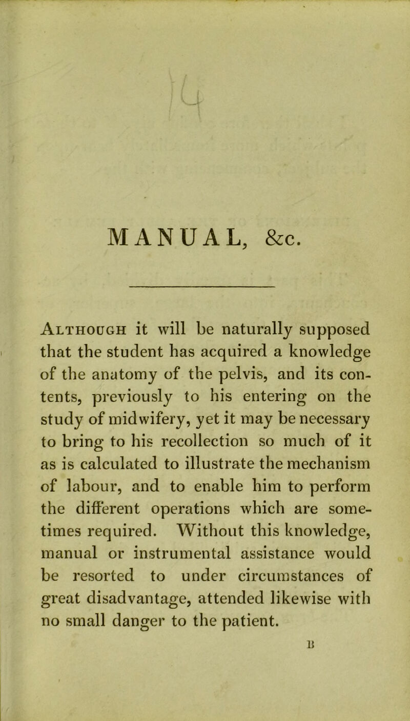 MANUAL, &c. Although it will be naturally supposed that the student has acquired a knowledge of the anatomy of the pelvis, and its con- tents, previously to his entering on the study of midwifery, yet it may be necessary to bring to his recollection so much of it as is calculated to illustrate the mechanism of labour, and to enable him to perform the different operations which are some- times required. Without this knowledge, manual or instrumental assistance would be resorted to under circumstances of great disadvantage, attended likewise with no small danger to the patient. 15