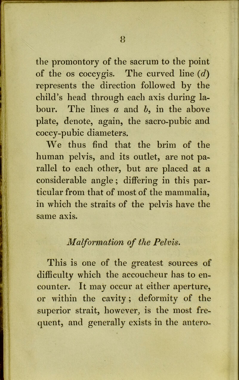 the promontory of the sacrum to the point of the os coccygis. The curved line {d) represents the direction followed by the child’s head through each axis during la- bour. The lines a and 6, in the above plate, denote, again, the sacro-pubic and coccy-pubic diameters. We thus find that the brim of the human pelvis, and its outlet, are not pa- rallel to each other, but are placed at a considerable angle; differing in this par- ticular from that of most of the mammalia, in which the straits of the pelvis have the same axis. Malformation of the Pelvis. This is one of the greatest sources of difficulty which the accoucheur has to en- counter. It may occur at either aperture, or within the cavity; deformity of the superior strait, however, is the most fre- quent, and generally exists in the antero-