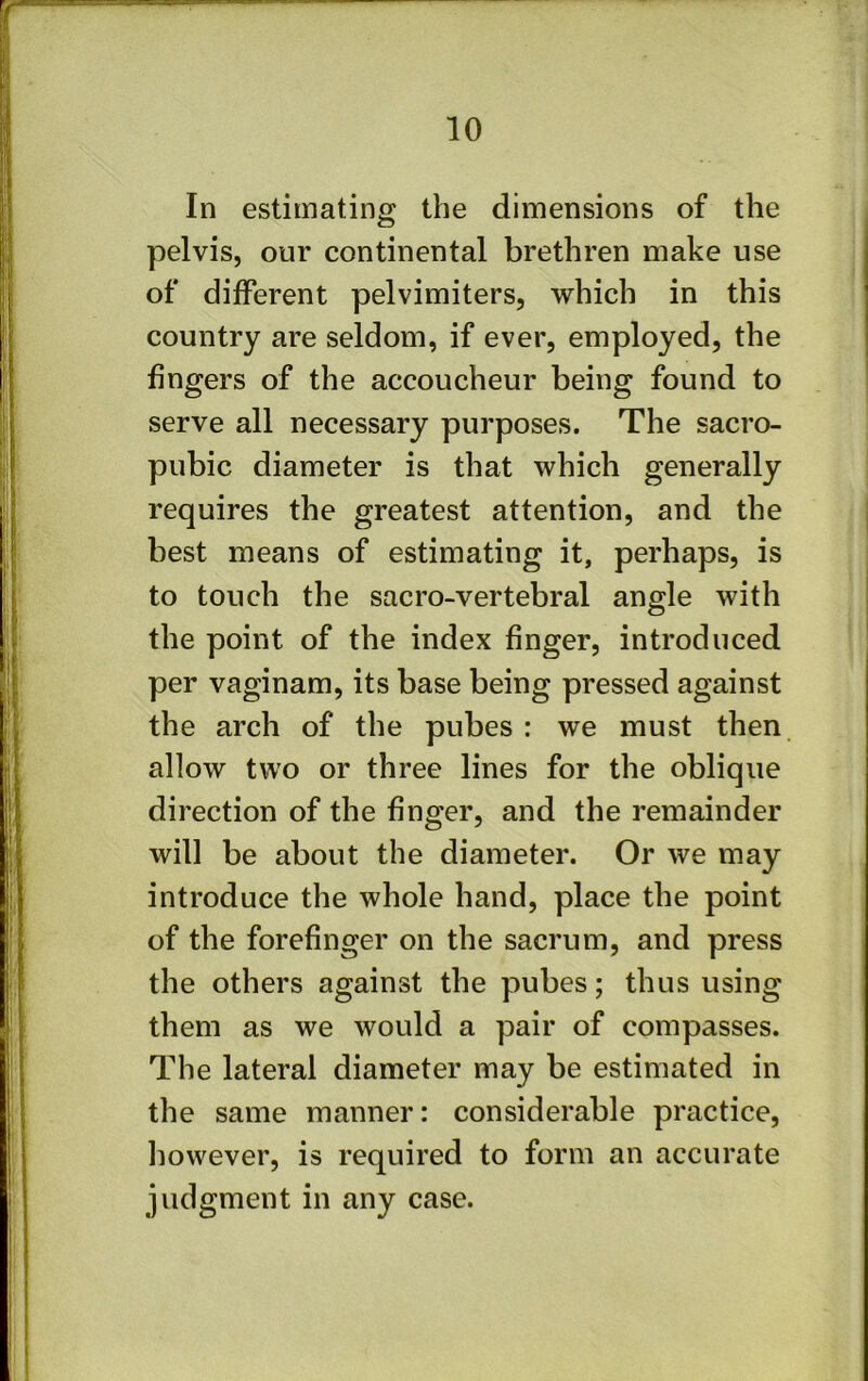 In estimating the dimensions of the pelvis, our continental brethren make use of different pelvimiters, which in this country are seldom, if ever, employed, the fingers of the accoucheur being found to serve all necessary purposes. The sacro- pubic diameter is that which generally requires the greatest attention, and the best means of estimating it, perhaps, is to touch the sacro-vertebral angle with the point of the index finger, introduced per vaginam, its base being pressed against the arch of the pubes : we must then, allow two or three lines for the oblique direction of the finger, and the remainder will be about the diameter. Or we may introduce the whole hand, place the point of the forefinger on the sacrum, and press the others against the pubes; thus using them as we would a pair of compasses. The lateral diameter may be estimated in the same manner: considerable practice, however, is required to form an accurate judgment in any case.