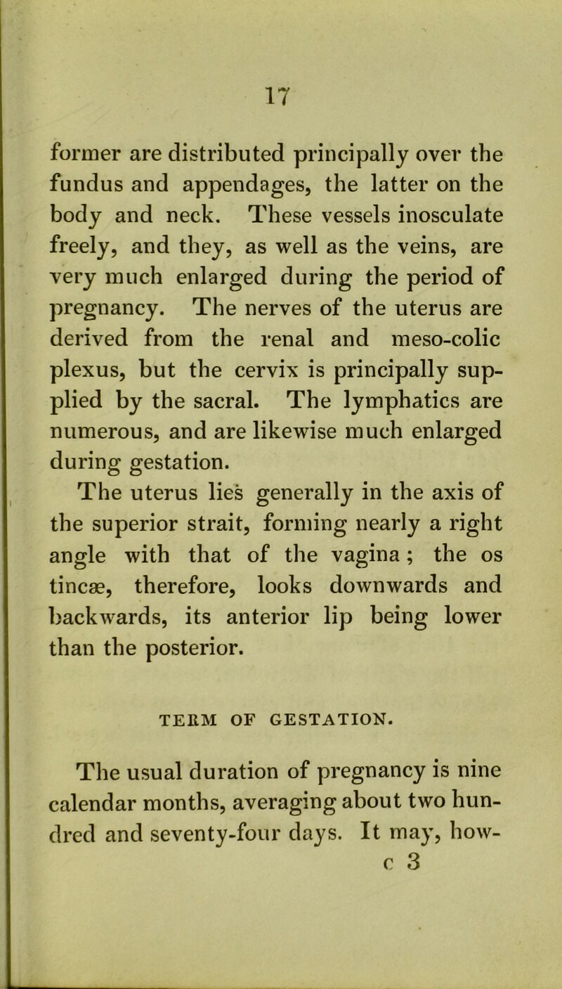 IT former are distributed principally over the fundus and appendages, the latter on the body and neck. These vessels inosculate freely, and they, as well as the veins, are very much enlarged during the period of pregnancy. The nerves of the uterus are derived from the renal and meso-colic plexus, but the cervix is principally sup- plied by the sacral. The lymphatics are numerous, and are likewise much enlarged during gestation. The uterus lies generally in the axis of the superior strait, forming nearly a right angle with that of the vagina; the os tineas, therefore, looks downwards and ] backwards, its anterior lip being lower than the posterior. TEEM OF GESTATION. The usual duration of pregnancy is nine calendar months, averaging about two hun- Idred and seventy-four days. It may, how- c 3