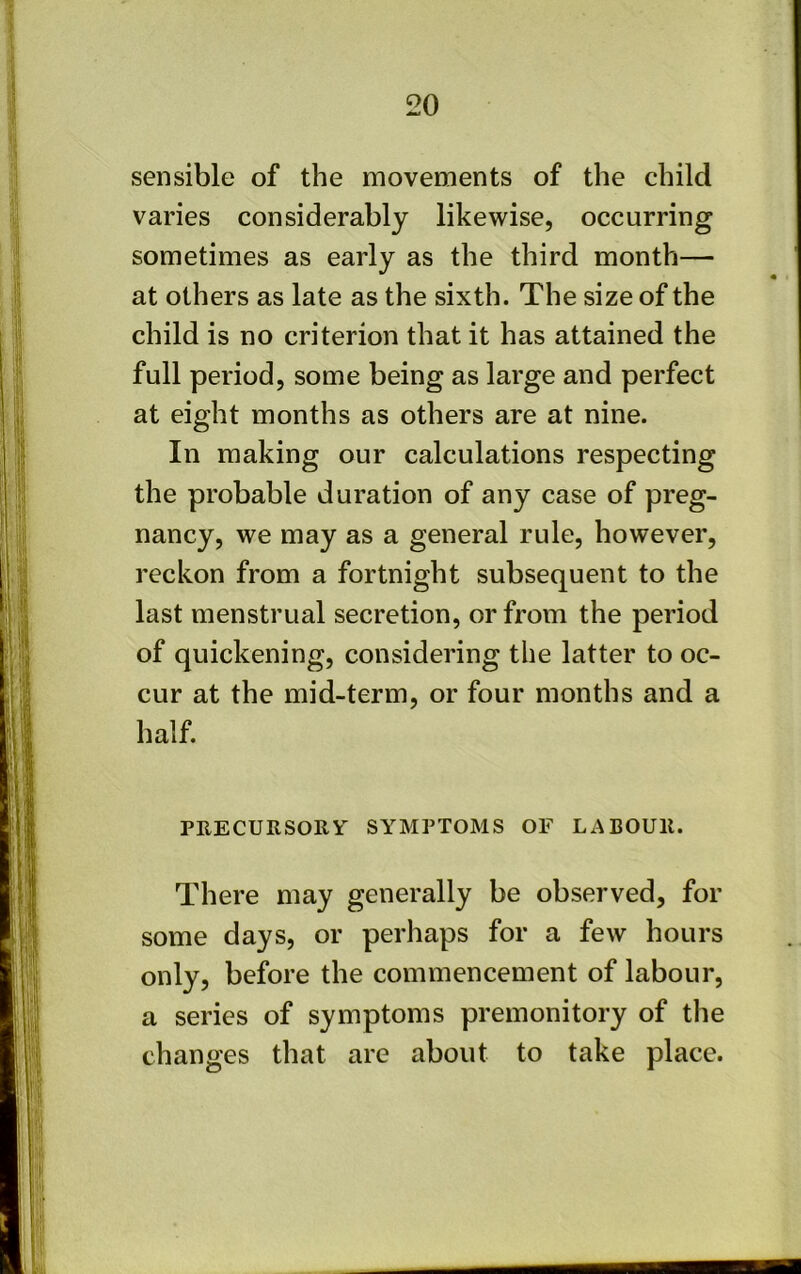 sensible of the movements of the child varies considerably likewise, occurring sometimes as early as the third month— at others as late as the sixth. The size of the child is no criterion that it has attained the full period, some being as large and perfect at eight months as others are at nine. In making our calculations respecting the probable duration of any case of preg- nancy, we may as a general rule, however, reckon from a fortnight subsequent to the last menstrual secretion, or from the period of quickening, considering the latter to oc- cur at the mid-term, or four months and a half. PEECURSORV SYMPTOMS OF LABOUR. There may generally be observed, for some days, or perhaps for a few hours only, before the commencement of labour, a series of symptoms premonitory of tlie changes that are about to take place.