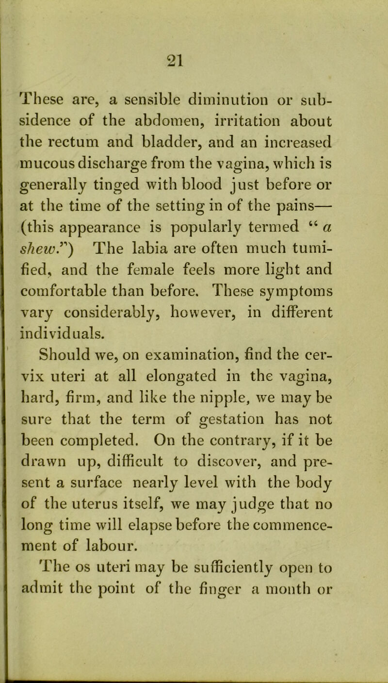 These are, a sensible diminution or sub- sidence of the abdomen, irritation about the rectum and bladder, and an increased mucous discharge from the vagina, which is generally tinged with blood just before or at the time of the setting in of the pains— (this appearance is popularly termed “ a shewT) The labia are often much tumi- fied, and the female feels more light and comfortable than before. These symptoms vary considerably, however, in different individuals. Should we, on examination, find the cer- vix uteri at all elongated in the vagina, hard, firm, and like the nipple, we maybe sure that the term of gestation has not been completed. On the contrary, if it be drawn up, difficult to discover, and pre- sent a surface nearly level with the body of the uterus itself, we may judge that no long time will elapse before the commence- ment of labour. The os uteri may be sufficiently open to admit the point of the finger a month or