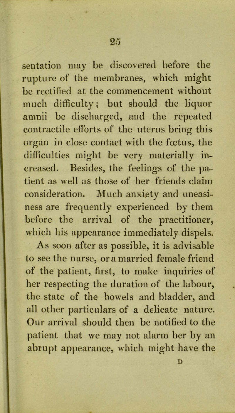 sentation may be discovered before the rupture of the membranes, which might be rectified at the commencement without much difficulty; but should the liquor amnii be discharged, and the repeated contractile efforts of the uterus bring this organ in close contact with the foetus, the difficulties might be very materially in- creased. Besides, the feelings of the pa- tient as well as those of her friends claim consideration. Much anxiety and uneasi- ness are frequently experienced by them before the arrival of the practitioner, which his appearance immediately dispels. As soon after as possible, it is advisable to see the nurse, ora married female friend of the patient, first, to make inquiries of her respecting the duration of the labour, the state of the bowels and bladder, and all other particulars of a delicate nature. Our arrival should then be notified to the patient that we may not alarm her by an abrupt appearance, which might have the D