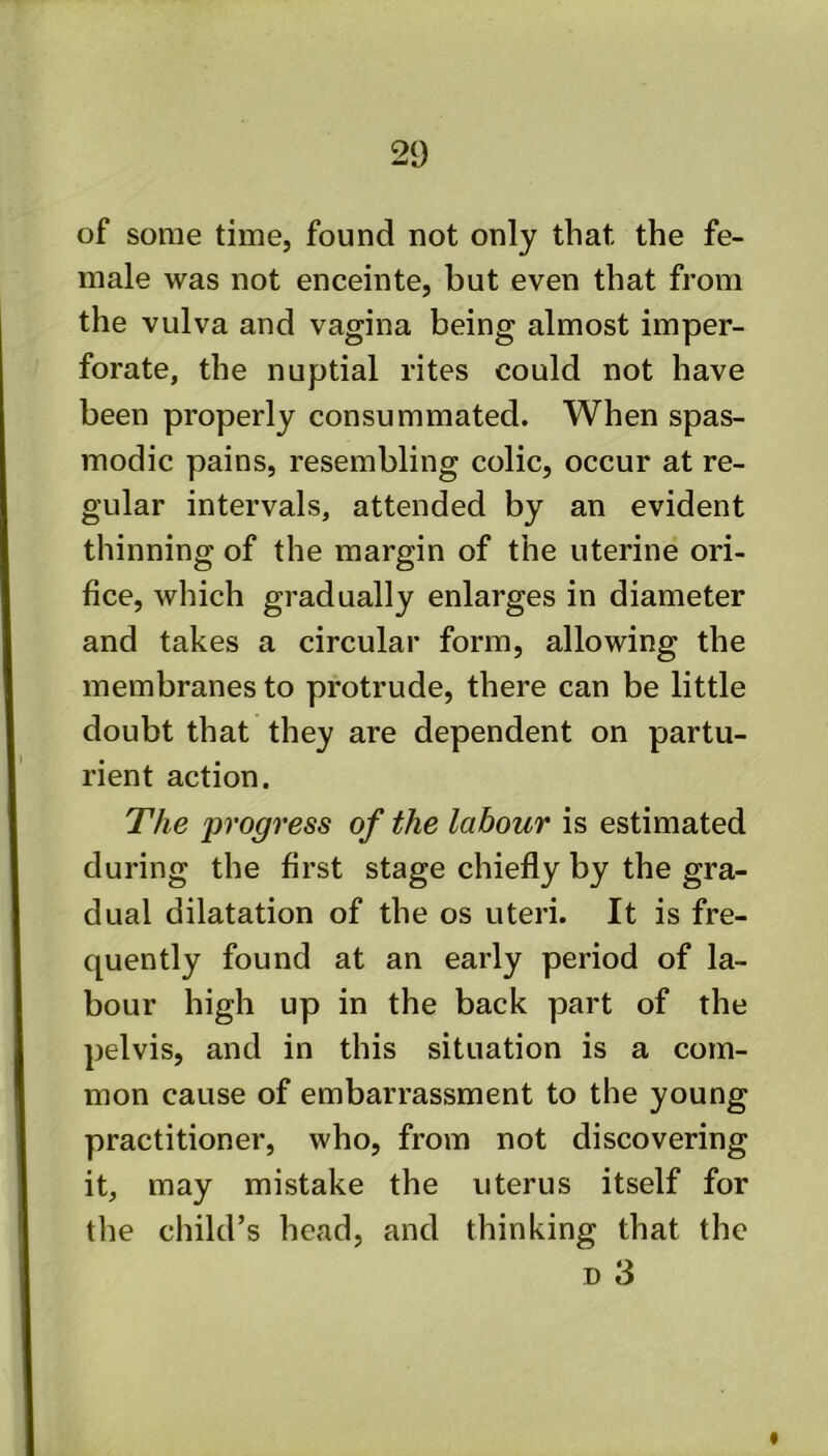 of some time, found not only that the fe- male was not enceinte, but even that from the vulva and vagina being almost imper- forate, the nuptial rites could not have been properly consummated. When spas- modic pains, resembling colic, occur at re- gular intervals, attended by an evident thinning of the margin of the uterine ori- fice, which gradually enlarges in diameter and takes a circular form, allowing the membranes to protrude, there can be little doubt that they are dependent on partu- rient action. The progress of the labour is estimated during the first stage chiefly by the gra- dual dilatation of the os uteri. It is fre- quently found at an early period of la- bour high up in the back part of the pelvis, and in this situation is a com- mon cause of embarrassment to the young practitioner, who, from not discovering it, may mistake the uterus itself for the child’s head, and thinking that the D 3