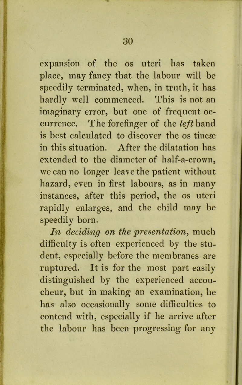 expansion of the os uteri has taken place, may fancy that the labour will be speedily terminated, when, in truth, it has hardly well commenced. This is not an imaginary error, but one of frequent oc- currence. The forefinger of the Ze/if hand is best calculated to discover the os tincae in this situation. After the dilatation has extended to the diameter of half-a-crown, we can no longer leave the patient without hazard, even in first labours, as in many instances, after this period, the os uteri rapidly enlarges, and the child may be speedily born. In deciding on the presentation, much difficulty is often experienced by the stu- dent, especially before the membranes are ruptured. It is for the most part easily distinguished by the experienced accou- cheur, but in making an examination, he has also occasionally some difficulties to contend with, especially if he arrive after the labour has been progressing for any
