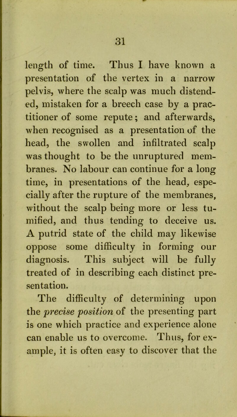 length of time. Thus I have known a presentation of the vertex in a narrow pelvis, where the scalp was much distend- ed, mistaken for a breech case by a prac- titioner of some repute; and afterwards, when recognised as a presentation of the head, the swollen and infiltrated scalp was thought to be the unruptured mem- branes. No labour can continue for a long time, in presentations of the head, espe- cially after the rupture of the membranes, without the scalp being more or less tu- mified, and thus tending to deceive us. A putrid state of the child may likewise oppose some difficulty in forming our diagnosis. This subject will be fully treated of in describing each distinct pre- sentation. The difficulty of determining upon the precise position of the presenting part is one which practice and experience alone can enable us to overcome. Thus, for ex- ample, it is often easy to discover that the