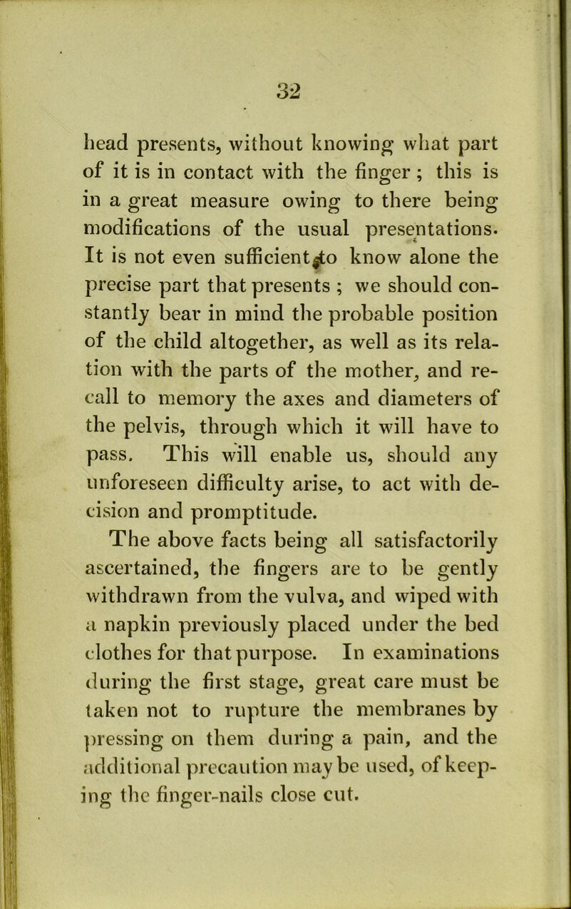 head presents, without knowing what part of it is in contact with the finger; this is in a great measure owing to there being modifications of the usual presentations. It is not even sufficient^o know alone the precise part that presents ; we should con- stantly bear in mind tlie probable position of the child altogether, as well as its rela- tion with the parts of the mother, and re- call to memory the axes and diameters of the pelvis, through which it will have to pass. This will enable us, should any unforeseen difficulty arise, to act with de- cision and promptitude. The above facts being all satisfactorily ascertained, the fingers are to be gently withdrawn from the vulva, and vviped with a napkin previously placed under the bed clothes for that purpose. In examinations during the first stage, great care must be taken not to rupture the membranes by ])iessing on them during a pain, and the additional precaution maybe used, of keep- ing the finger-nails close cut.