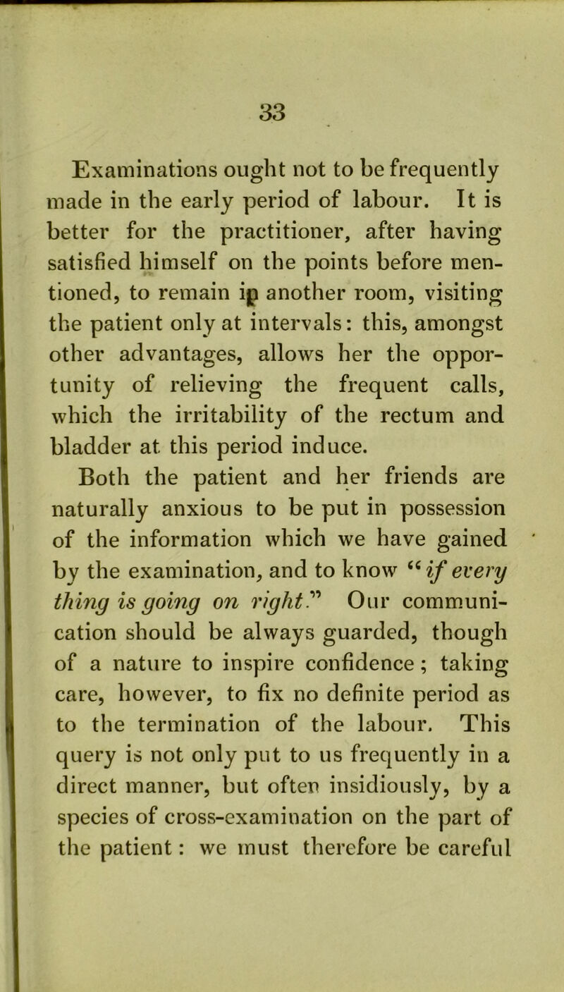 Examinations ought not to be frequently made in the early period of labour. It is better for the practitioner, after having satisfied himself on the points before men- tioned, to remain ip another room, visiting the patient only at intervals: this, amongst other advantages, allows her the oppor- tunity of relieving the frequent calls, which the irritability of the rectum and bladder at this period induce. Both the patient and her friends are naturally anxious to be put in possession of the information which we have gained by the examination, and to know “ if every thing is going on rightOur communi- cation should be always guarded, though of a nature to inspire confidence; taking care, however, to fix no definite period as to the termination of the labour. This query is not only put to us frequently in a direct manner, but often insidiously, by a species of cross-examination on the part of the patient: we must therefore be careful
