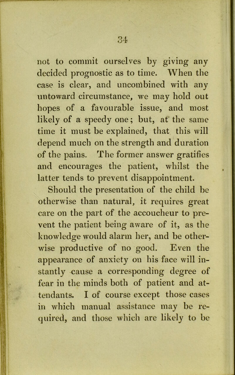 not to commit ourselves by giving any decided prognostic as to time. When the case is clear, and uncombined with any untoward circumstance, we may hold out hopes of a favourable issue, and most likely of a speedy one; but, at the same time it must be explained, that this will depend much on the strength and duration of the pains. The former answer gratifies and encourages the patient, whilst the latter tends to prevent disappointment. Should the presentation of the child be otherwise than natural, it requires great care on the part of the accoucheur to pre- vent the patient being aware of it, as the knowledge would alarm her, and be other- wise productive of no good. Even the appearance of anxiety on his face will in- stantly cause a corresponding degree of fear in the minds both of patient and at- tendants. I of course except those cases in which manual assistance may be re- quired, and those wliicli are likely to be