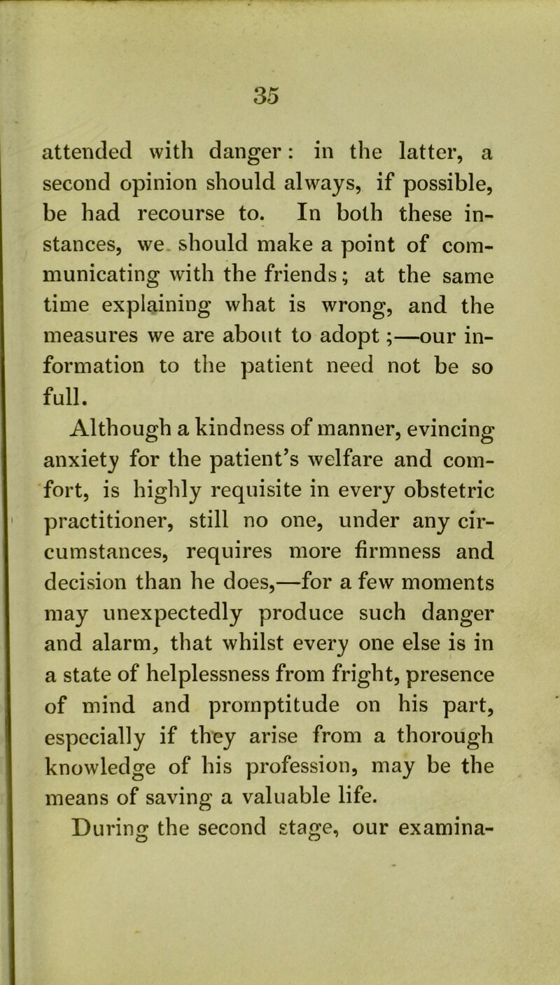 attended with danger: in the latter, a second opinion should always, if possible, be had recourse to. In both these in- stances, we. should make a point of com- municating with the friends; at the same time explaining what is wrong, and the measures we are about to adopt;—our in- formation to the patient need not be so full. Although a kindness of manner, evincing anxiety for the patient’s welfare and com- fort, is highly requisite in every obstetric practitioner, still no one, under any cir- cumstances, requires more firmness and decision than he does,—for a few moments may unexpectedly produce such danger and alarm, that whilst every one else is in a state of helplessness from fright, presence of mind and promptitude on his part, especially if they arise from a thorough knowledge of his profession, may be the means of saving a valuable life. During the second stage, our examina-